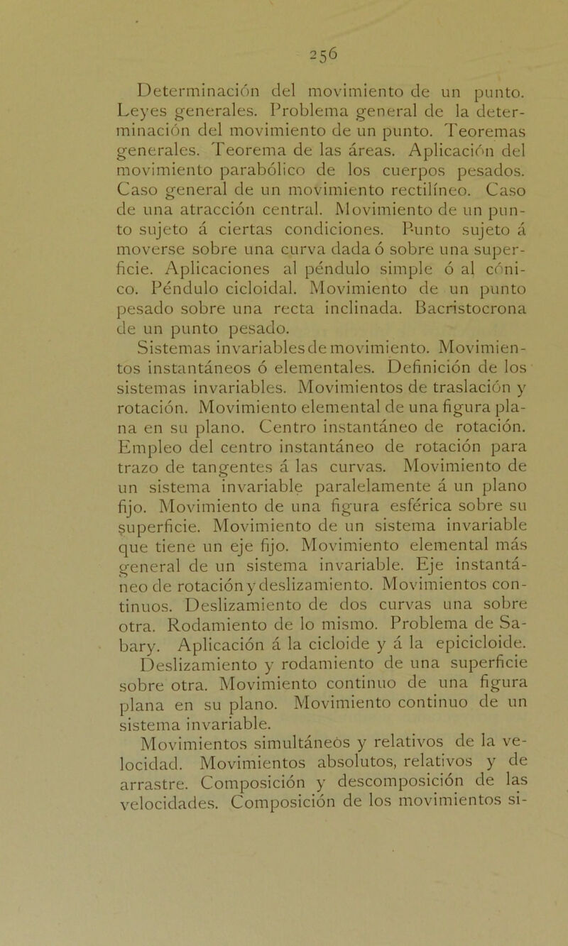Determinación del movimiento de un punto. Leyes generales. Problema general de la deter- minación del movimiento de un punto. Teoremas generales. Teorema de las áreas. Aplicación del movimiento parabólico de los cuerpos pesados. Caso general de un movimiento rectilíneo. Caso de una atracción central. Movimiento de un pun- to sujeto á ciertas condiciones. Punto sujeto á moverse sobre una curva dada ó sobre una super- ficie. Aplicaciones al péndulo simple ó al cóni- co. Péndulo cicloidal. Movimiento de un punto pesado sobre una recta inclinada. Bacristocrona de un punto pesado. Sistemas invariables de movimiento. Movimien- tos instantáneos ó elementales. Definición de los sistemas invariables. Movimientos de traslación y rotación. Movimiento elemental de una figura pla- na en su plano. Centro instantáneo de rotación. Empleo del centro instantáneo de rotación para trazo de tangentes á las curvas. Movimiento de un sistema invariable paralelamente á un plano fijo. Movimiento de una figura esférica sobre su superficie. Movimiento de un sistema invariable que tiene un eje fijo. Movimiento elemental más general de un sistema invariable. Eje instantá- neo de rotación y deslizamiento. Movimientos con- tinuos. Deslizamiento de dos curvas una sobre otra. Rodamiento de lo mismo. Problema de Sa- bary. Aplicación á la cicloide y á la epicicloide. Deslizamiento y rodamiento de una superficie sobre otra. Movimiento continuo de una figura plana en su plano. Movimiento continuo de un sistema invariable. Movimientos simultáneos y relativos de la ve- locidad. Movimientos absolutos, relativos y de arrastre. Composición y descomposición de las velocidades. Composición de los movimientos si-
