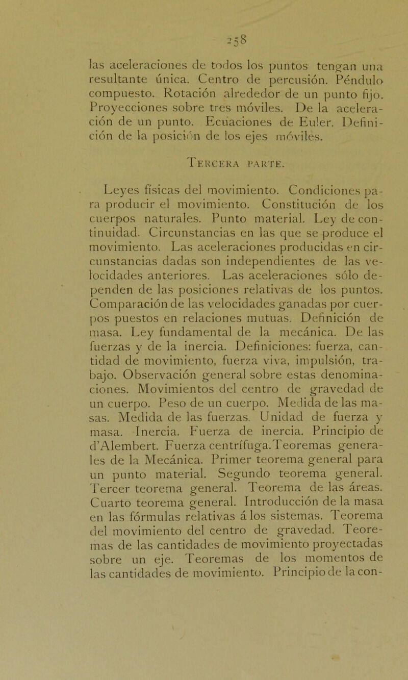 -5^ las aceleraciones de todos los puntos tengan una resultante única. Centro de percusión. Péndulo compuesto. Rotación alrededor de un punto fijo. Proyecciones sobre tres móviles. De la acelera- ción de un punto. Ecuaciones de Euler. Defini- ción de la posición de los ejes móviles. Tercera parte. Leyes físicas del movimiento. Condiciones pa- ra producir el movimiento. Constitución de los cuerpos naturales. Punto material. Ley de con- tinuidad. Circunstancias en las que se produce el movimiento. Las aceleraciones producidas en cir- cunstancias dadas son independientes de las ve- locidades anteriores. Las aceleraciones sólo de- penden de las posiciones relativas de los puntos. Comparación de las velocidades ganadas por cuer- pos puestos en relaciones mutuas. Definición de masa. Ley fundamental de la mecánica. De las fuerzas y de la inercia. Definiciones: fuerza, can- tidad de movimiento, fuerza viva, impulsión, tra- bajo. Observación general sobre estas denomina- ciones. Movimientos del centro de gravedad de un cuerpo. Peso de un cuerpo. Medida de las ma- sas. Medida de las fuerzas. Unidad de fuerza y masa. Inercia. Fuerza de inercia. Principio de d’Alembert. Fuerza centrífuga.Teoremas genera- les de la Mecánica. Primer teorema general para un punto material. Segundo teorema general. Tercer teorema general. Teorema de las áreas. Cuarto teorema general. Introducción déla masa en las fórmulas relativas á los sistemas. Teorema del movimiento del centro de gravedad. Teore- mas de las cantidades de movimiento proyectadas sobre un eje. Teoremas de los momentos de las cantidades de movimiento. Principio de lacón-