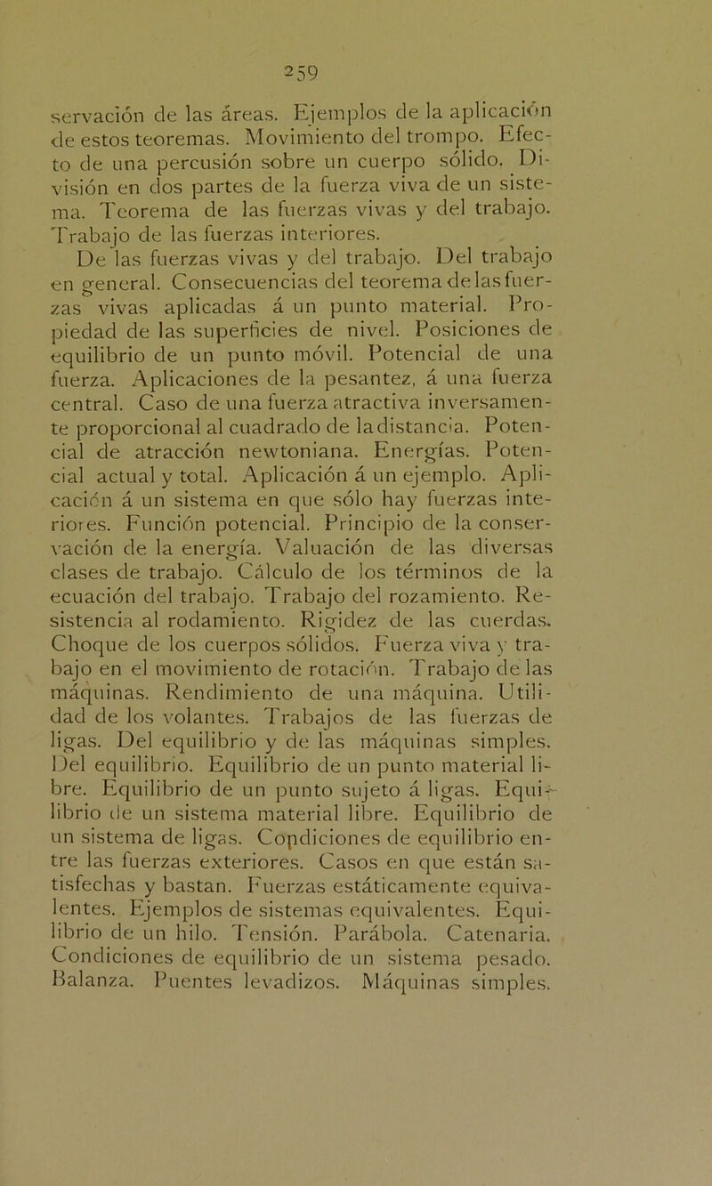 2 59 servación ele las áreas. Ejemplos ele la aplicación de estos teoremas. Movimiento del trompo. Efec- to de una percusión sobre un cuerpo sólido. Di- visión en dos partes de la fuerza viva de un siste- ma. Teorema de las fuerzas vivas y del trabajo. Trabajo de las fuerzas interiores. De las fuerzas vivas y del trabajo. Del trabajo en general. Consecuencias del teorema de las fuer- zas vivas aplicadas á un punto material. Pro- piedad de las superficies de nivel. Posiciones de equilibrio de un punto móvil. Potencial de una fuerza. Aplicaciones de la pesantez, á una fuerza central. Caso de una fuerza atractiva inversamen- te proporcional al cuadrado de ladistancia. Poten- cial de atracción newtoniana. Energías. Poten- cial actual y total. Aplicación á un ejemplo. Apli- cación á un sistema en que sólo hay fuerzas inte- riores. Función potencial. Principio de la conser- vación de la energía. Valuación de las diversas clases de trabajo. Cálculo de los términos de la ecuación del trabajo. Trabajo del rozamiento. Re- sistencia al rodamiento. Rigidez de las cuerdas. Choque de los cuerpos sólidos. Fuerza viva y tra- bajo en el movimiento de rotación. Trabajo de las máquinas. Rendimiento de una máquina. Utili- dad de los volantes. Trabajos de las fuerzas de ligas. Del equilibrio y de las máquinas simples. Del equilibrio. Equilibrio de un punto material li- bre. Equilibrio de un punto sujeto á ligas. Equi- librio de un sistema material lilore. Equilibrio de un sistema de ligas. Copdiciones de equilibrio en- tre las fuerzas exteriores. Casos en que están sa- tisfechas y bastan. Fuerzas estáticamente equiva- lentes. Ejemplos de sistemas equivalentes. Equi- librio de un hilo. Tensión. Parábola. Catenaria. Condiciones de equilibrio de un sistema pesado. Balanza. Puentes levadizos. Máquinas simples.