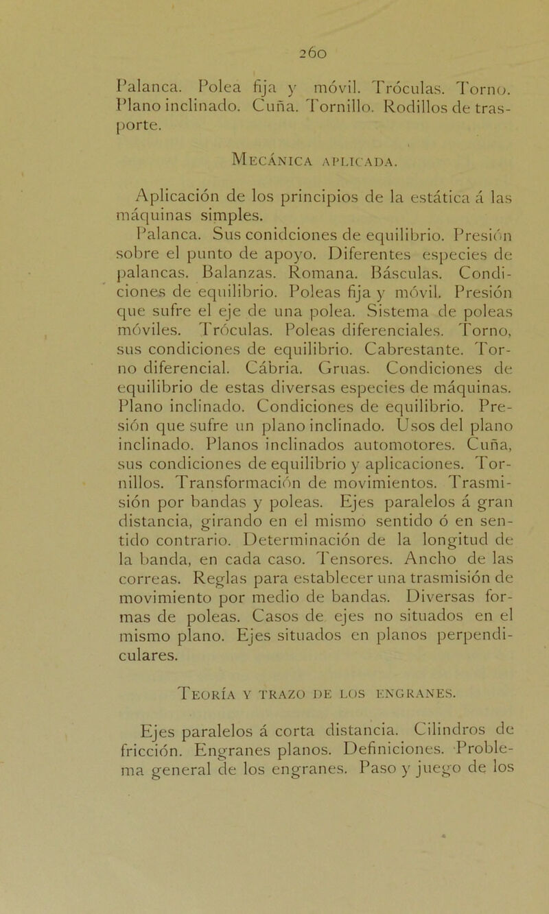 Palanca. Polea fija y móvil. Tróculas. Torno. Plano inclinado. Cuña. Tornillo. Rodillos ele tras- porte. Mecánica aplicada. Aplicación de los principios de la estática á las máquinas simples. Palanca. Sus conidciones de equilibrio. Presión sobre el punto de apoyo. Diferentes especies de palancas. Balanzas. Romana. Básculas. Condi- ciones de equilibrio. Poleas fija y móvil. Presión que sufre el eje de una polea. Sistema de poleas móviles. Tróculas. Poleas diferenciales. Torno, sus condiciones de equilibrio. Cabrestante. Tor- no diferencial. Cábria. Grúas. Condiciones de equilibrio de estas diversas especies de máquinas. Plano inclinado. Condiciones de equilibrio. Pre- sión que sufre un plano inclinado. Usos del plano inclinado. Planos inclinados automotores. Cuña, sus condiciones de equilibrio y aplicaciones. Tor- nillos. Transformación de movimientos. Trasmi- sión por bandas y poleas. Ejes paralelos á gran distancia, girando en el mismo sentido ó en sen- tido contrario. Determinación de la longitud de la banda, en cada caso. Tensores. Ancho de las correas. Reglas para establecer una trasmisión de movimiento por medio de bandas. Diversas for- mas de poleas. Casos de ejes no situados en el mismo plano. Ejes situados en planos perpendi- culares. Teoría y trazo de los engranes. Ejes paralelos á corta distancia. Cilindros de fricción. Engranes planos. Definiciones. Proble- ma general de los engranes. Paso y juego de los