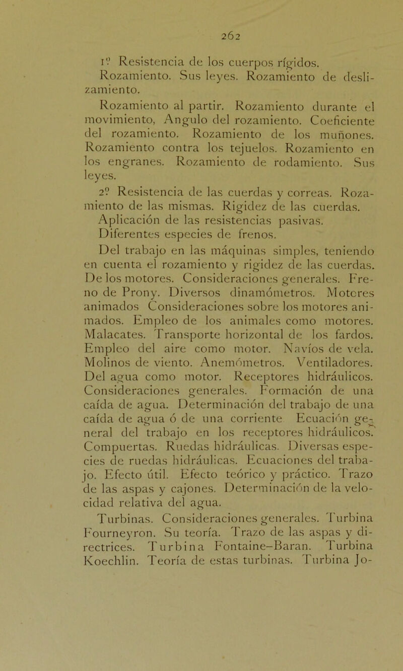 2Ó2 i'.’ Resistencia de los cuerpos rígidos. Rozamiento. Sus leyes. Rozamiento de desli- zamiento. Rozamiento al partir. Rozamiento durante el movimiento, Angulo del rozamiento. Coeficiente del rozamiento. Rozamiento de los muñones. Rozamiento contra los tejuelos. Rozamiento en los engranes. Rozamiento de rodamiento. Sus leyes. 2? Resistencia de las cuerdas y correas. Roza- miento de las mismas. Rigidez de las cuerdas. Aplicación de las resistencias pasivas. Diferentes especies de frenos. Del trabajo en las máquinas simples, teniendo en cuenta el rozamiento y rigidez de las cuerdas. De los motores. Consideraciones generales. Fre- no de Prony. Diversos dinamómetros. Motores animados Consideraciones sobre los motores ani- mados. Empleo de los animales como motores. Malacates. Transporte horizontal de los fardos. Empleo del aire como motor. Navios de vela. Molinos de viento. Anemómetros. Ventiladores. Del agua como motor. Receptores hidráulicos. Consideraciones generales. Formación de una caída de agua. Determinación del trabajo de una caída de agua ó de una corriente Ecuación ge- neral del trabajo en los receptores hidráulicos. Compuertas. Ruedas hidráulicas. Diversas espe- cies de ruedas hidráulicas. Ecuaciones del traba- jo. Efecto útil. Efecto teórico y práctico. Trazo de las aspas y cajones. Determinación de la velo- cidad relativa del agua. Turbinas. Consideraciones generales. Turbina Fourneyron. Su teoría, 'brazo de las aspas y di- rectrices. Turbina Fontaine-Baran. Turbina Koechlin. Teoría de estas turbinas. Turbina Jo-