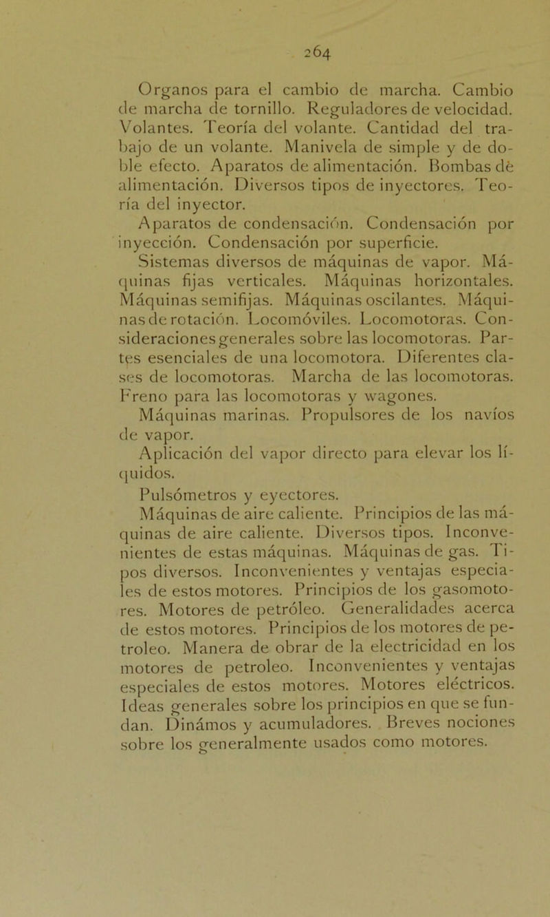 Organos para el cambio de marcha. Cambio de marcha de tornillo. Reguladores de velocidad. Volantes. Teoría del volante. Cantidad del tra- bajo de un volante. Manivela de simple y de do- ble efecto. Aparatos de alimentación. Bombas dé alimentación. Diversos tipos de inyectores. Teo- ría del inyector. Aparatos de condensación. Condensación por inyección. Condensación por superficie. Sistemas diversos de máquinas de vapor. Má- quinas fijas verticales. Máquinas horizontales. Máquinas semifijas. Máquinas oscilantes. Máqui- nas de rotación. Locomóviles. Locomotoras. Con- sideraciones generales sobre las locomotoras. Par- tes esenciales de una locomotora. Diferentes cla- ses de locomotoras. Marcha de las locomotoras. Freno para las locomotoras y wagones. Máquinas marinas. Propulsores de los navios de vapor. Aplicación del vapor directo para elevar los lí- quidos. Pulsómetros y eyectores. Máquinas de aire caliente. Principios de las má- quinas de aire caliente. Diversos tipos. Inconve- nientes de estas máquinas. Máquinas de gas. Ti- pos diversos. Inconvenientes y ventajas especia- les de estos motores. Principios de los gasomoto- res. Motores de petróleo. Generalidades acerca de estos motores. Principios de los motores de pe- tróleo. Manera de obrar de la electricidad en los motores de petróleo. Inconvenientes y ventajas especiales de estos motores. Motores eléctricos. Ideas generales sobre los principios en que se fun- dan. Dinámos y acumuladores. Breves nociones sobre los o-eneralmente usados como motores. o
