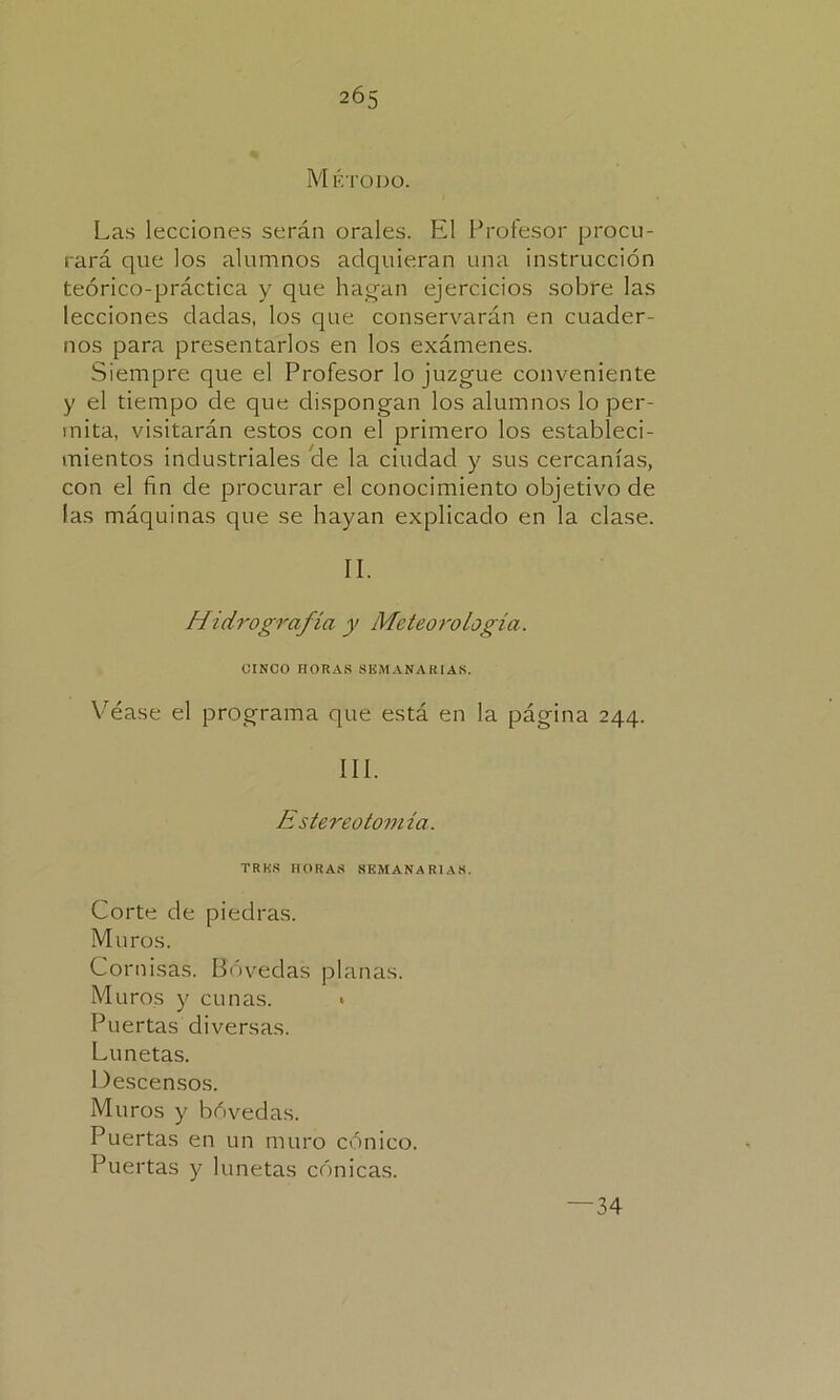 2Ó5 Método. Las lecciones serán orales. El Profesor procu- rará que los alumnos adquieran una instrucción teórico-práctica y que hagan ejercicios sobre las lecciones dadas, los que conservarán en cuader- nos para presentarlos en los exámenes. Siempre que el Profesor lo juzgue conveniente y el tiempo de que dispongan los alumnos lo per- mita, visitarán estos con el primero los estableci- mientos industriales 'de la ciudad y sus cercanías, con el fin de procurar el conocimiento objetivo de las máquinas que se hayan explicado en la clase. II. Hidrografía y Meteorología. CINCO HORAS SEMANARIAS. Véase el programa que está en la página 244. III. Estereotomía. TRKS HORAS SEMANARIAS. Corte de piedras. Muros. Cornisas. Bóvedas planas. Muros y cunas. * Puertas diversas. Lunetas. Descensos. Muros y bóvedas. Puertas en un muro cónico. Puertas y lunetas cónicas. 34