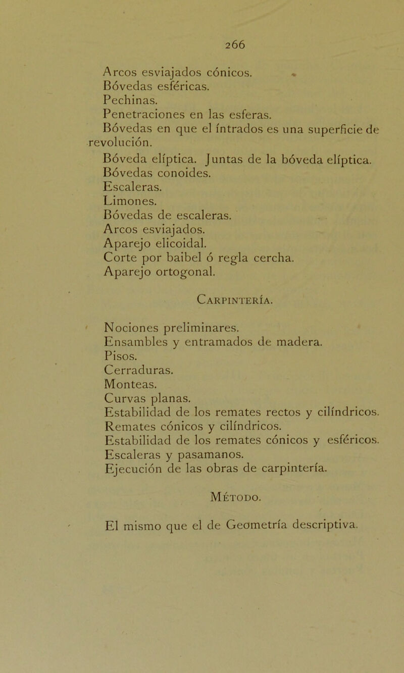 206 Arcos esviajados cónicos. * Bóvedas esféricas. Pechinas. Penetraciones en las esferas. Bóvedas en que el intradós es una superficie de revolución. Bóveda elíptica. Juntas de la bóveda elíptica. Bóvedas conoides. Escaleras. Limones. Bóvedas de escaleras. Arcos esviajados. Aparejo elicoidal. Corte por baibel ó regla cercha. Aparejo ortogonal. Carpintería. Nociones preliminares. Ensambles y entramados de madera. Pisos. Cerraduras. Monteas. Curvas planas. Estabilidad de los remates rectos y cilindricos. Remates cónicos y cilindricos. Estabilidad de los remates cónicos y esféricos. Escaleras y pasamanos. Ejecución de las obras de carpintería. Método. El mismo que el de Geometría descriptiva.