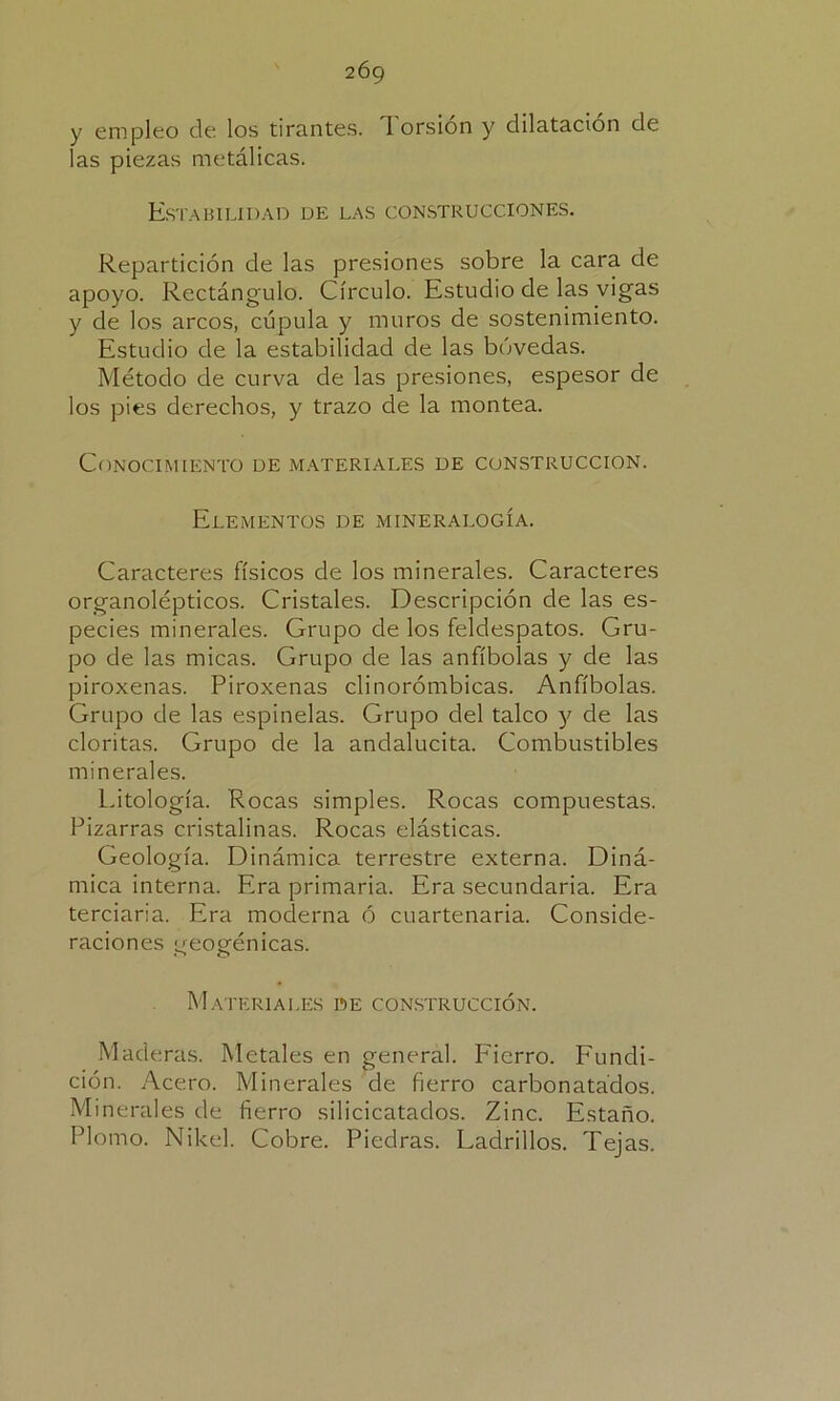 y empleo de los tirantes. Torsión y dilatación de las piezas metálicas. Estabilidad de las construcciones. Repartición de las presiones sobre la cara de apoyo. Rectángulo. Círculo. Estudio de las vigas y de los arcos, cúpula y muros de sostenimiento. Estudio de la estabilidad de las bóvedas. Método de curva de las presiones, espesor de los pies derechos, y trazo de la montea. Conocimiento de materiales de construcción. Elementos de mineralogía. Caracteres físicos de los minerales. Caracteres organolépticos. Cristales. Descripción de las es- pecies minerales. Grupo de los feldespatos. Gru- po de las micas. Grupo de las anfíbolas y de las piroxenas. Piroxenas clinorómbicas. Anfíbolas. Grupo de las espinelas. Grupo del talco y de las cloritas. Grupo de la andalucita. Combustibles minerales. Citología. Rocas simples. Rocas compuestas. Pizarras cristalinas. Rocas elásticas. Geología. Dinámica terrestre externa. Diná- mica interna. Era primaria. Era secundaria. Era terciaria. Era moderna ó cuartenaria. Conside- raciones ueosfénicas. Materiales de construcción. Mad eras. Metales en general. Fierro. Fundi- ción. Acero. Minerales de fierro carbonatados. Minerales de fierro silicicatados. Zinc. Estaño. Plomo. Nike]. Cobre. Piedras. Ladrillos. Tejas.