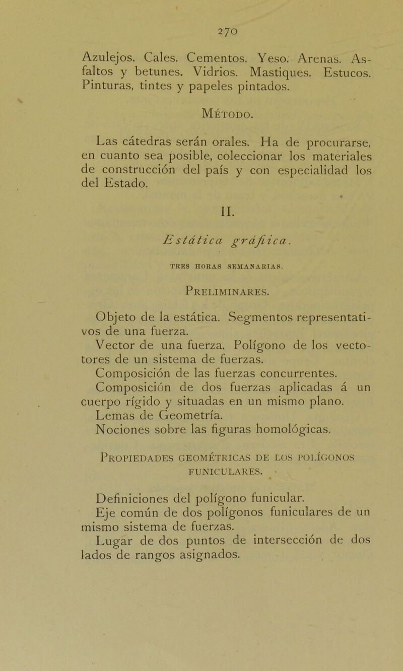 2JO Azulejos. Cales. Cementos. Yeso. Arenas. As- faltos y betunes. Vidrios. Mastiques. Estucos. Pinturas, tintes y papeles pintados. Método. Las cátedras serán orales. Ha de procurarse, en cuanto sea posible, coleccionar los materiales de construcción del país y con especialidad los del Estado. II. Estática grájiica. TRES HORA8 SEMANARIAS. Preliminares. Objeto de la estática. Segmentos representati- vos de una fuerza. Vector de una fuerza. Polígono de los vecto- tores de un sistema de fuerzas. Composición de las fuerzas concurrentes. Composición de dos fuerzas aplicadas á un cuerpo rígido y situadas en un mismo plano. Lemas de Geometría. Nociones sobre las figuras homológicas. Propiedades geométricas de los polígonos FUNICULARES. Definiciones del polígono funicular. Eje común de dos polígonos funiculares de un mismo sistema de fuerzas. Lugar de dos puntos de intersección de dos lados de rangos asignados.