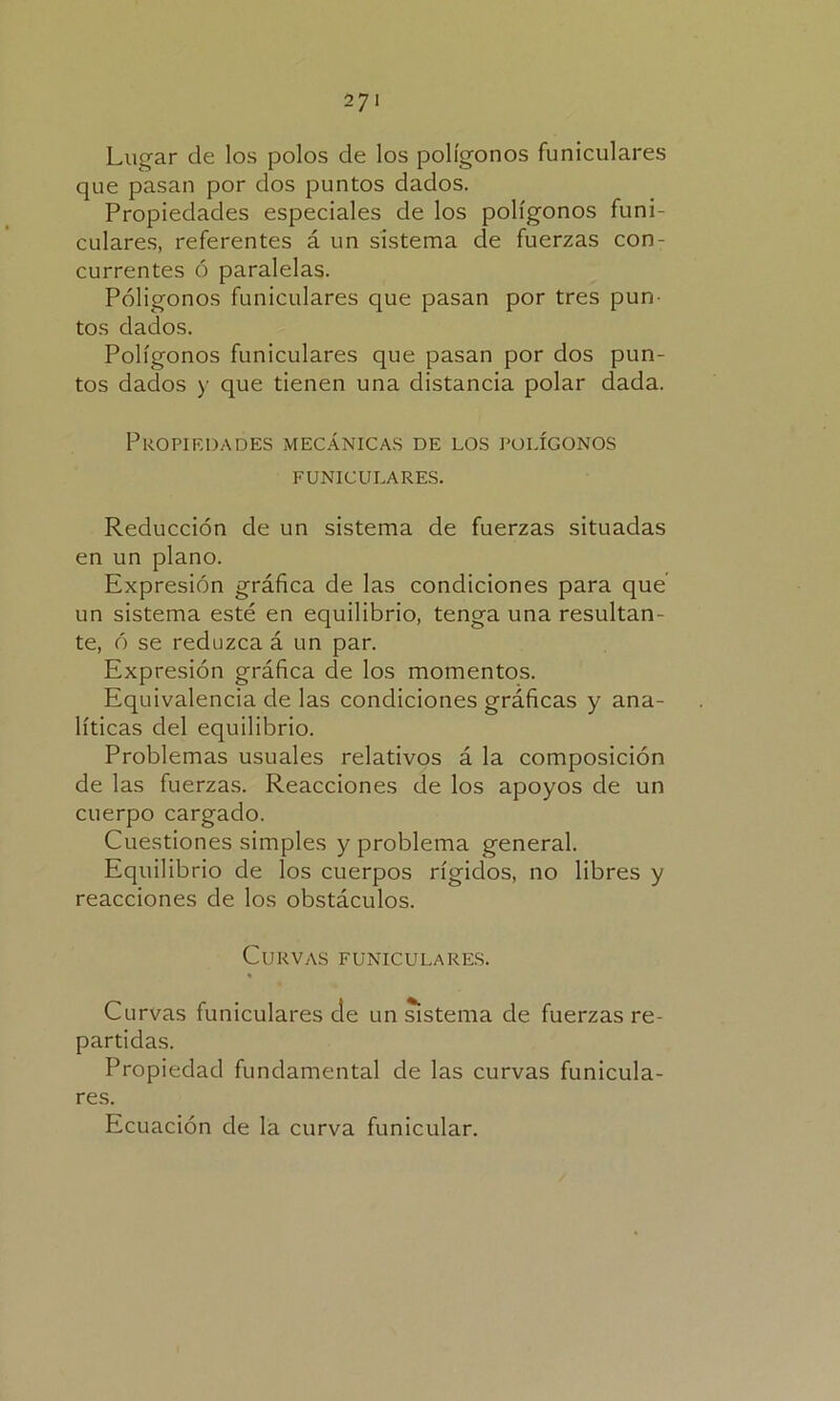 Lugar de los polos de los polígonos funiculares que pasan por dos puntos dados. Propiedades especiales de los polígonos funi- culares, referentes á un sistema de fuerzas con- currentes ó paralelas. Póligonos funiculares que pasan por tres pun- tos dados. Polígonos funiculares que pasan por dos pun- tos dados y que tienen una distancia polar dada. Propiedades mecánicas de los polígonos FUNICULARES. Reducción de un sistema de fuerzas situadas en un plano. Expresión gráfica de las condiciones para que un sistema esté en equilibrio, tenga una resultan- te, ó se reduzca á un par. Expresión gráfica ele los momentos. Equivalencia de las condiciones gráficas y ana- líticas del equilibrio. Problemas usuales relativos á la composición de las fuerzas. Reacciones de los apoyos de un cuerpo cargado. Cuestiones simples y problema general. Equilibrio de los cuerpos rígidos, no libres y reacciones de los obstáculos. Curvas funiculares. Curvas funiculares de un sistema de fuerzas re- partidas. Propiedad fundamental de las curvas funicula- res. Ecuación de la curva funicular.