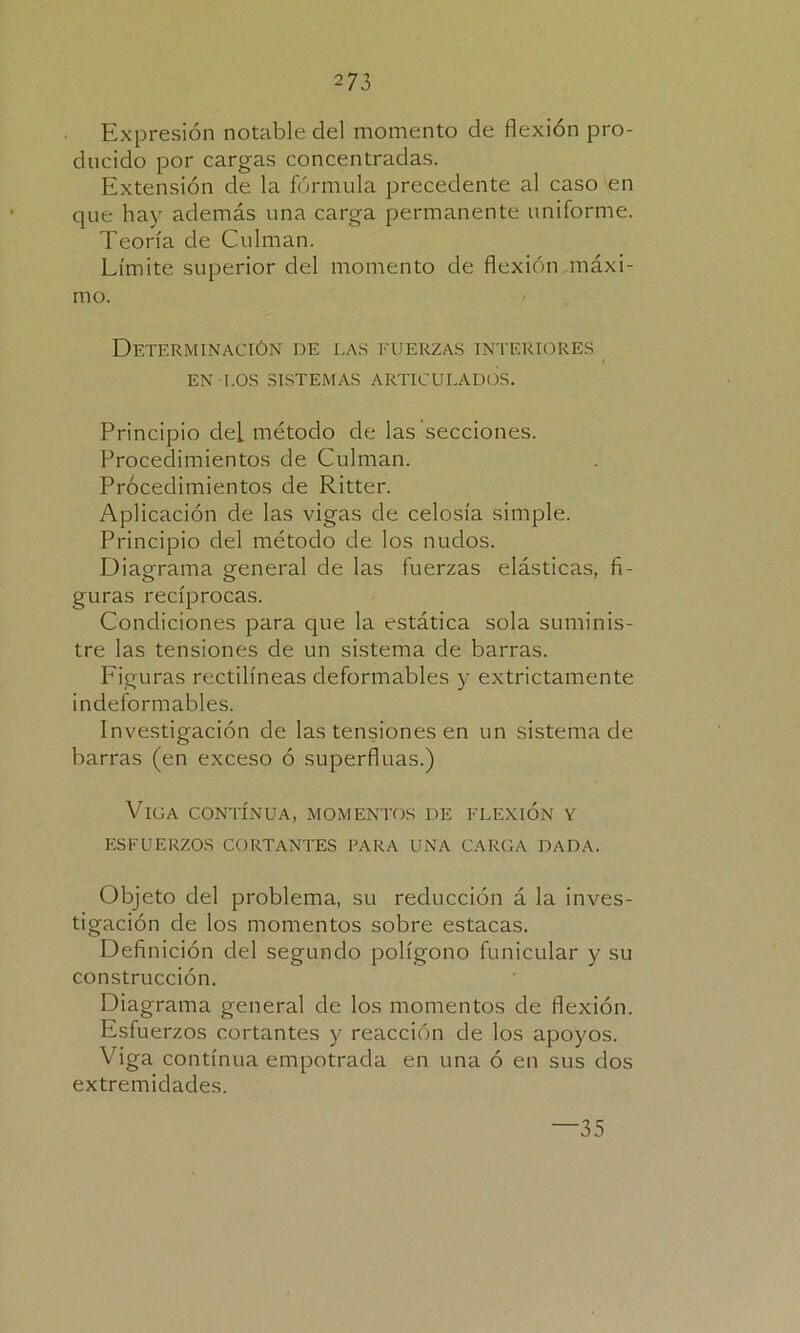 Expresión notable del momento de flexión pro- ducido por cargas concentradas. Extensión de la fórmula precedente al caso en que hay además una carga permanente uniforme. Teoría de Culman. Límite superior del momento de flexión máxi- mo. Determinación de las fuerzas interiores EN LOS SISTEMAS ARTICULADOS. Principio deL método de las secciones. Procedimientos de Culman. Prócedimientos de Ritter. Aplicación de las vigas de celosía simple. Principio del método de los nudos. Diagrama general de las fuerzas elásticas, fi- guras recíprocas. Condiciones para que la estática sola suminis- tre las tensiones de un sistema de barras. Figuras rectilíneas deformables y extrictamente indeformables. Investigación de las tensiones en un sistema de barras (en exceso ó superfluas.) Viga contínua, momentos de flexión y ESFUERZOS CORTANTES PARA UNA CARGA DADA. Objeto del problema, su reducción á la inves- tigación de los momentos sobre estacas. Defi nición del segundo polígono funicular y su construcción. Diagrama general de los momentos de flexión. Esfuerzos cortantes y reacción de los apoyos. Viga contínua empotrada en una ó en sus dos extremidades. —35