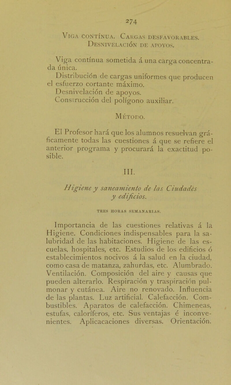 Viga contínua. Cargas desfavorables. Desnivelación de apoyos. Viga contínua sometida á una carga concentra- da única. Distribución de cargas uniformes que producen el esfuerzo cortante máximo. Desnivelación de apoyos. Consiruccion del polígono auxiliar. Método. El Profesor hará que los alumnos resuelvan grá- ficamente todas las cuestiones á que se refiere el anterior programa y procurará la exactitud po- sible. III. Higiene y saneamiento de las Ciudades y edificios. TRES HORAS SEMANARIAS. Importancia de las cuestiones relativas á la Higiene. Condiciones indispensables para la sa- lubridad de las habitaciones. Higiene de las es- cuelas, hospitales, etc. Estudios de los edificios ó establecimientos nocivos á la salud en la ciudad, como casa de matanza, zahúrdas, etc. Alumbrado. Ventilación. Composición del aire y causas que pueden alterarlo. Respiración y traspiración pul- monar y cutánea. Aire no renovado. Influencia de las plantas. Luz artificial. Calefacción. Com- bustibles. Aparatos de calefacción. Chimeneas, estufas, caloríferos, etc. Sus ventajas é inconve- nientes. Aplicacaciones diversas. Orientación.