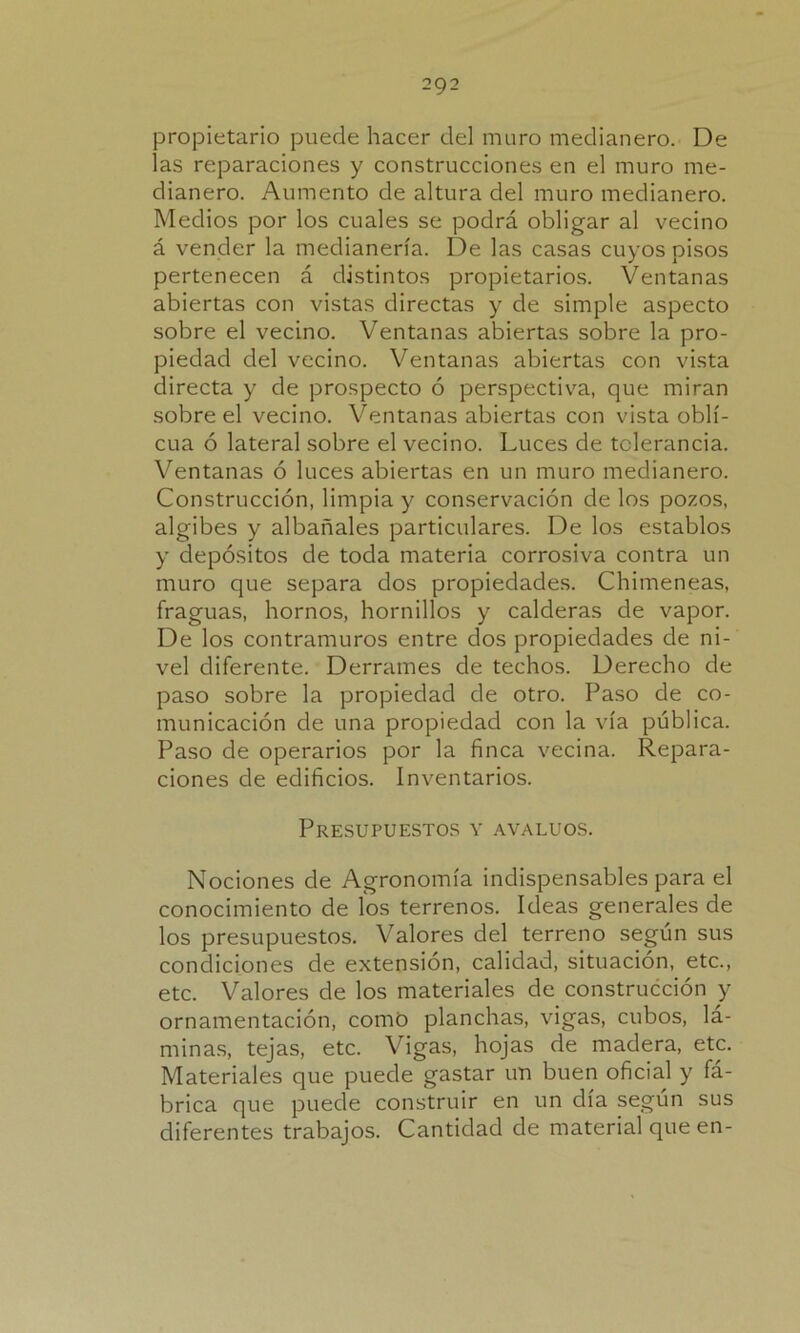 propietario puede hacer del muro medianero. De las reparaciones y construcciones en el muro me- dianero. Aumento de altura del muro medianero. Medios por los cuales se podrá obligar al vecino á vender la medianería. De las casas cuyos pisos pertenecen á distintos propietarios. Ventanas abiertas con vistas directas y de simple aspecto sobre el vecino. Ventanas abiertas sobre la pro- piedad ciel vecino. Ventanas abiertas con vista directa y de prospecto ó perspectiva, que miran sobre el vecino. Ventanas abiertas con vista obli- cua ó lateral sobre el vecino. Luces de tolerancia. Ventanas ó luces abiertas en un muro medianero. Construcción, limpia y conservación de los pozos, algibes y albañales particulares. De los establos y depósitos de toda materia corrosiva contra un muro que separa dos propiedades. Chimeneas, fraguas, hornos, hornillos y calderas de vapor. De los contramuros entre dos propiedades de ni- vel diferente. Derrames de techos. Derecho de paso sobre la propiedad de otro. Paso de co- municación de una propiedad con la vía pública. Paso de operarios por la finca vecina. Repara- ciones de edificios. Inventarios. Presupuestos y avalúos. Nociones de Agronomía indispensables para el conocimiento de los terrenos. Ideas generales de los presupuestos. Valores del terreno según sus condiciones de extensión, calidad, situación, etc., etc. Valores de los materiales de construcción y ornamentación, como planchas, vigas, cubos, lá- minas, tejas, etc. Vigas, hojas de madera, etc. Materiales que puede gastar un buen oficial y fá- brica que puede construir en un día según sus diferentes trabajos. Cantidad de material que en-