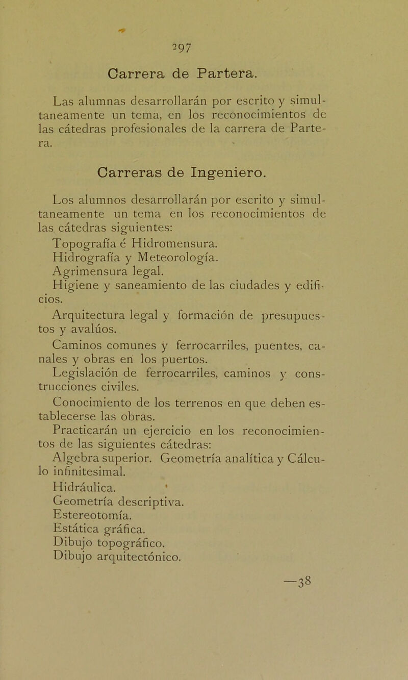 Carrera de Partera. Las alumnas desarrollarán por escrito y simul- táneamente un tema, en los reconocimientos de las cátedras profesionales de la carrera de Parte- ra. Carreras de Ingeniero. Los alumnos desarrollarán por escrito y simul- táneamente un tema en los reconocimientos de las cátedras siguientes: Topografía é Hidromensura. Hidrografía y Meteorología. Agrimensura legal. Higiene y saneamiento de las ciudades y edifi- cios. Arquitectura legal y formación de presupues- tos y avalúos. Caminos comunes y ferrocarriles, puentes, ca- nales y obras en los puertos. Legislación de ferrocarriles, caminos y cons- trucciones civiles. Conocimiento de los terrenos en que deben es- tablecerse las obras. Practicarán un ejercicio en los reconocimien- tos de las siguientes cátedras: Algebra superior. Geometría analítica y Cálcu- lo infinitesimal. Hidráulica. Geometría descriptiva. Estereotomía. Estática gráfica. Dibujo topográfico. Dibujo arquitectónico. -38