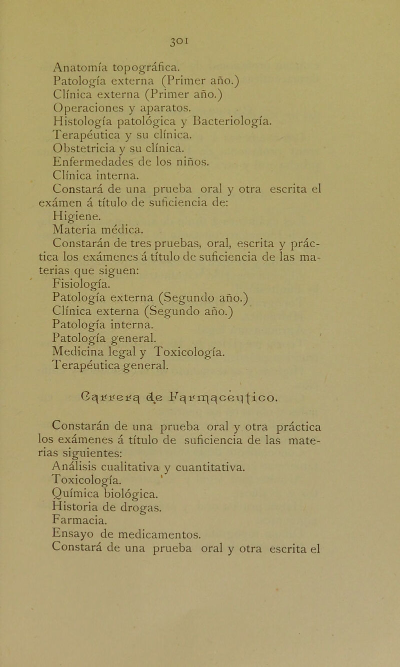 3 oí Anatomía topográfica. Patología externa (Primer año.) Clínica externa (Primer año.) Operaciones y aparatos. Histología patológica y Bacteriología. Terapéutica y su clínica. Obstetricia y su clínica. Enfermedades de los niños. Clínica interna. Constará de una prueba oral y otra escrita el exámen á título de suficiencia de: Higiene. Materia médica. Constarán de tres pruebas, oral, escrita y prác- tica los exámenes á título de suficiencia de las ma- terias que siguen: Fisiología. Patología externa (Segundo año.) Clínica externa (Segundo año.) Patología interna. Patología general. Medicina legal y Toxicología. Terapéutica general. Cqi<i<ei<q de Fqvrqqceq jico. Constarán de una prueba oral y otra práctica los exámenes á título de suficiencia de las mate- rias siguientes: Análisis cualitativa y cuantitativa. Toxicología. Química biológica. Historia de drogas. Farmacia. Ensayo de medicamentos. Constará de una prueba oral y otra escrita el