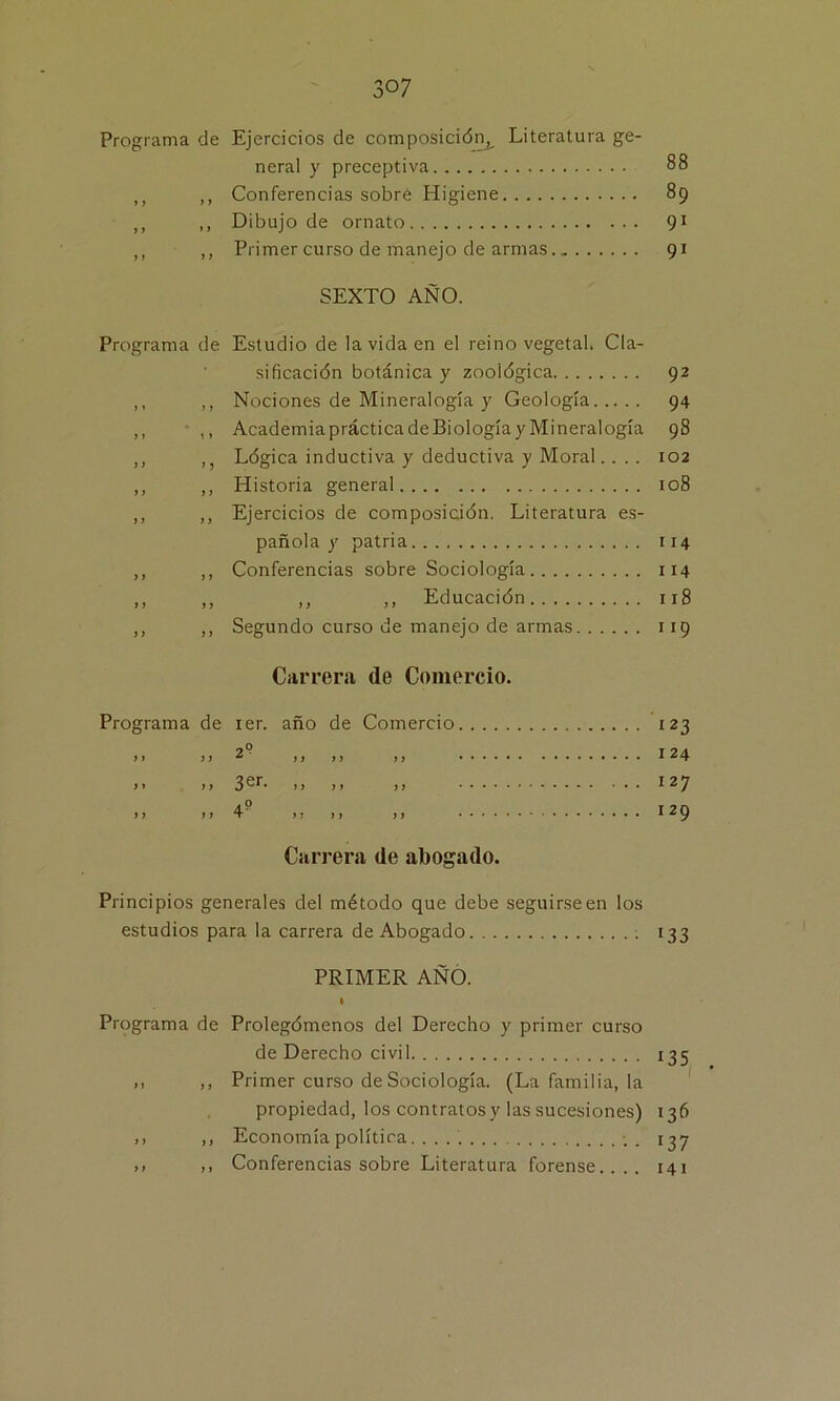 Programa de Ejercicios de composición,^ Literatura ge- neral y preceptiva 88 ,, Conferencias sobre Higiene 89 ,, Dibujo de ornato 91 ,, Primer curso de manejo de armas 91 SEXTO AÑO. Programa de f » > > y t 1 » y y yj y y y y y y y y y y y y y y y y y y y y Estudio de la vida en el reino vegetal. Cla- sificación botánica y zoológica Nociones de Mineralogía y Geología Academia práctica de Biología y Mineralogía Lógica inductiva y deductiva y Moral.... Historia general Ejercicios de composición. Literatura es- pañola y patria Conferencias sobre Sociología ,, ,, Educación Segundo curso de manejo de armas 92 94 98 102 108 114 114 118 9 Carrera de Comercio. Programa de ier. año de Comercio 123 1» >> 2 ,, ,, ,, 124 11 > > >> >> >» 127 j 7 77 4 77 77 77 129 Carrera de abogado. Principios generales del método que debe seguirse en los estudios para la carrera de Abogado ; 133 PRIMER AÑO. Programa de Prolegómenos del Derecho y primer curso de Derecho civil 135 ,, ,, Primer curso de Sociología. (La familia, la propiedad, los contratos y las sucesiones) 136 ,, ,, Economía política ; . 137 ,, ,, Conferencias sobre Literatura forense.... 141
