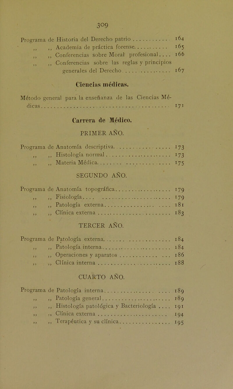 Programa de Historia del Derecho patrio 164 ,, ,, Academia de práctica forense 165 ,, ,, Conferencias sobre Moral profesional.... 166 ,, ,, Conferencias sobre las reglas y principios generales del Derecho 167 Ciencias médicas. Método general para la enseñanza de las Ciencias Mé- dicas 171 Carrera de Médico. PRIMER AÑO. Programa de Anatomía descriptiva. 173 ,, ,, Histología normal 173 ,, ,, Materia Médica 175 SEGUNDO AÑO. Programa de Anatomía topográfica 179 ,, ,, Fisiología 179 ,, ,, Patología externa 18x ,, ,, Clínica externa 183 TERCER AÑO. Programa de Patología externa 184 ,, ,, Patología interna 184 ,, ,, Operaciones y aparatos 186 ,, ,, Clínica interna 188 CUARTO AÑO. Programa de Patología interna 189 ,, ,, Patología general 189 ,, ,, Histología patológica y Bacteriología .... 191 ,, ., Clínica externa 194 ,, ,, Terapéutica y su clínica 195