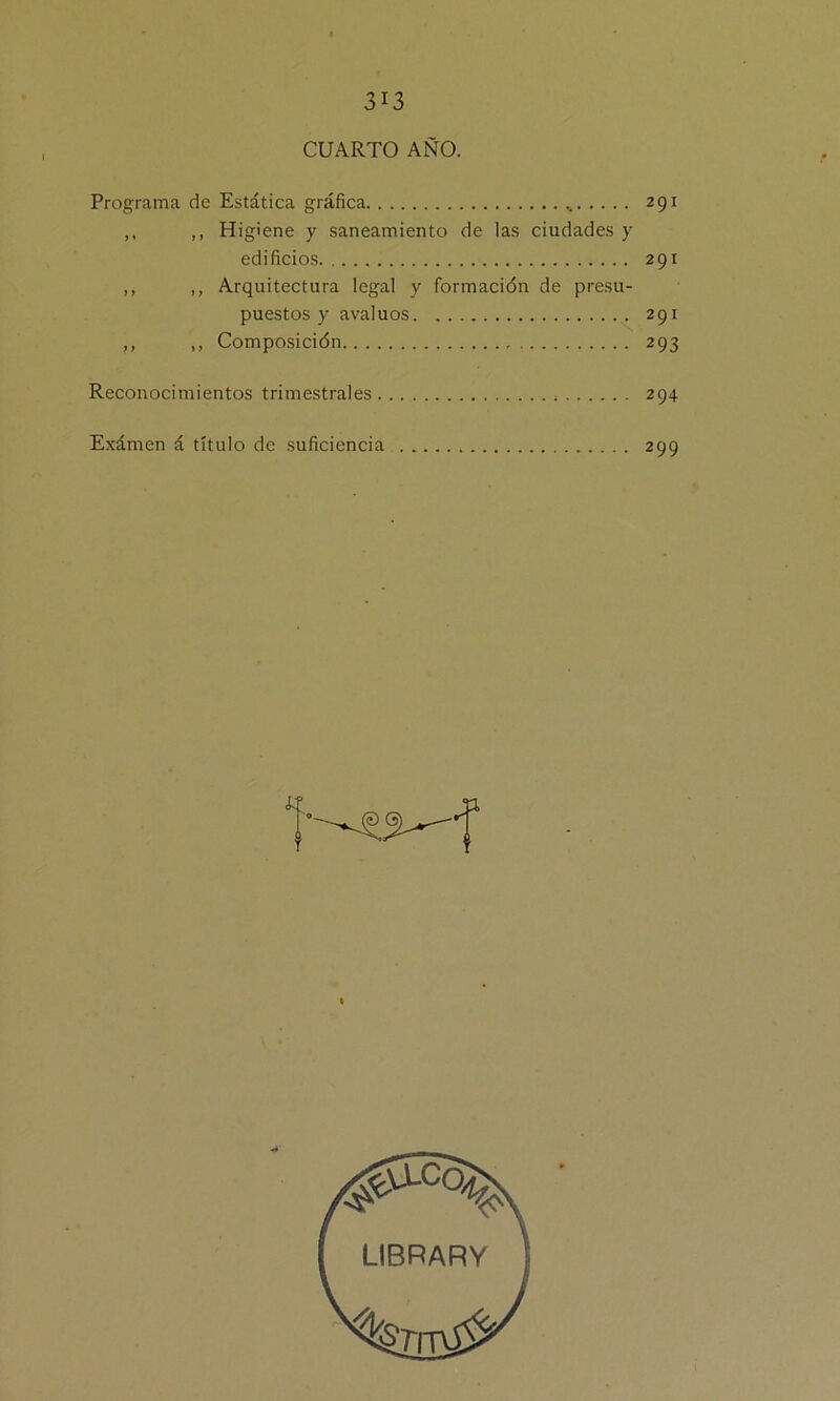 CUARTO AÑO. Programa de Estática gráfica % 291 ,, ,, Higiene y saneamiento de las ciudades y edificios 291 ,, ,, Arquitectura legal y formación de presu- puestos y avalúos 291 ,, ,, Composición 293 Reconocimientos trimestrales 294 Exámen á título de suficiencia 299