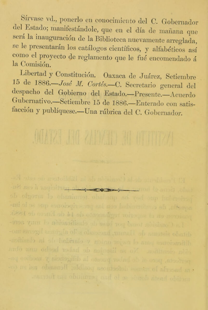 Sírvase vd., ponerlo en coiiociniieiito del C. Gobernador del ^Estado; manifestándole, que en el día de inariana qne SCI a la iiicing'in ación de la Biblioteca nuevamente arreglada, se le presentarán los catálogos científicos, y alfiibeticos así como el proyecto de reglamento qne le fue encomendado á la Comisidn. Libertad y Constitncidn. Oaxaca de Juárez, Setiembre lo de 1886. José M. Cortés.—C. Secretario general del despacho del Gobierno del Estado.—Preseiite.—Acuerdo Gubernativo.—Setiembre 15 de 1886.—Enterado con satis- íaccidn y publíqnesc.—Una rúbrica del C. Gobernador.