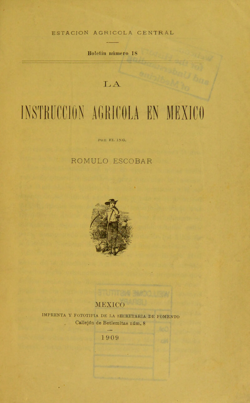 ESTACION AGRICOLA CENTRAL Boletín número 18 Pon KJ, JNG. ROMULO ESCOBAR MEXICO IMPRENTA y FOTOTIPIA DE I,A iíECRETARIA DE FOMENTO . Callejón de Betlemitas nüm. 8 1909