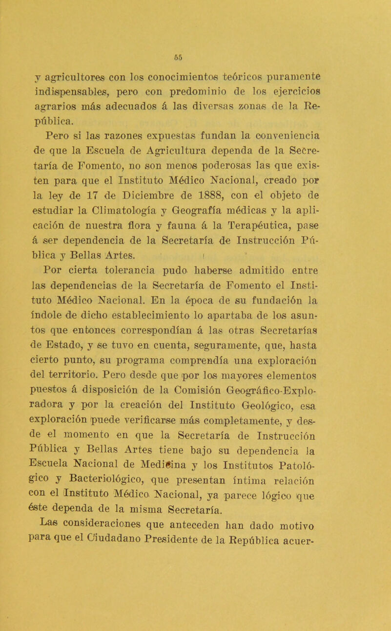 V agricultores con los conocimientos teóricos puramente indispensables, peix) con predominio de los ejercicios agrarios más adecuados á las diversas zonas de la Re- pública. Pero si las razones expuestas fundan la conveniencia de que la Escuela de Agricultura dependa de la Secre- taría de Fomento, no son menos poderosas las que exis- ten para que el Instituto Médico Nacional, creado por la ley de 17 de Diciembre de 1888, con el objeto de estudiar la Climatología y Geografía médicas y la apli- cación de nuestra flora y fauna á la Terapéutica, pase á ser dependencia de la Secretaría de Instrucción Pú- blica y Bellas Artes. i Por cierta tolerancia pudo haberse admitido entre las dependencias de la Secretaría de Fomento el Insti- tuto Médico Nacional. En la época de su fundación la índole de dicho establecimiento lo apartaba de los asun- tos que entonces correspondían á las otras Secretarías de Estado, y se tuvo en cuenta, seguramente, que, hasta cierto punto, su programa comprendía una exploración del territorio. Pero desde que por los mayores elementos puestos á disposición de la Comisión Geográflco-Explo- radora y por la creación del Instituto Geológico, esa exploración puede verificarse más completamente, y des- de el momento en que la Secretaría de Instrucción Pública y Bellas Artes tiene bajo su dependencia la Escuela Nacional de Medicina y los Institutos Patoló- gico y Bacteriológico, que presentan íntima relación con el Instituto Médico. Nacional, ya parece lógico que éste dependa de la misma Secretaría. Las consideraciones que anteceden han dado motivo para que el Ciudadano Presidente de la República acuer-