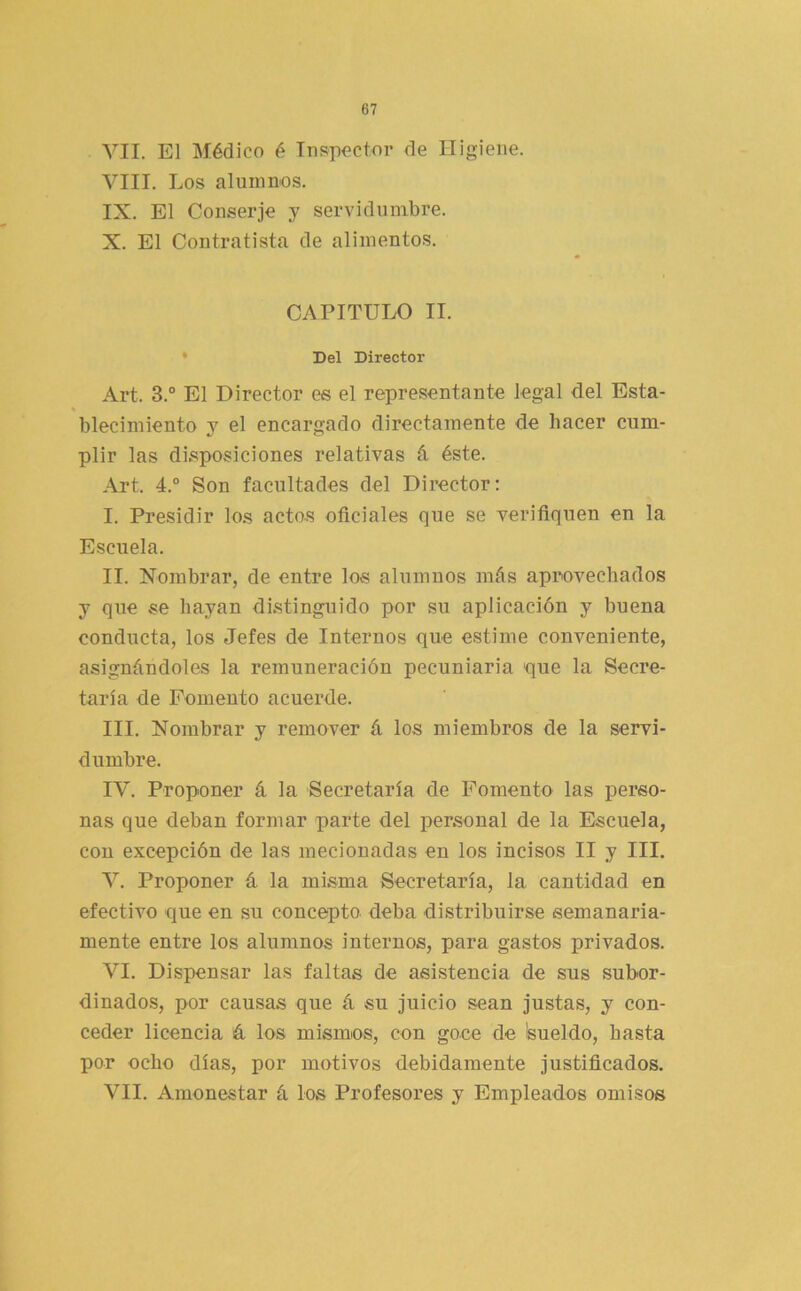 VII. El Médico é Inspector de Higiene. VIII. Los aluinnos. IX. El Conserje y servidumbre. X. El Contratista de alimentos. CAPITULO II. • Del Director Art. 3.® El Director es el representante legal del Esta- blecimiento y el encargado directamente de hacer cum- plir las disposiciones relativas á éste. Art. 4.® Son facultades del Director: I. Presidir los actos oficiales que se verifiquen en la Escuela. II. Nombrar, de entre los alumnos más aprovechados y que se hayan distinguido por su aplicación y buena conducta, los Jefes de Internos que estime conveniente, asignándoles la remuneración pecuniaria ■que la Secre- taría de Fomento acuerde. III. Nombrar y remover á los miembros de la servi- dumbre. lY. Proponer á la Secretaría de Fomento las perso- nas que deban formar parte del personal de la Escuela, con excepción de las mecionadas en los incisos II y III. V. Proponer á la misma Secretaría, la cantidad en efectivo que en su concepto deba distribuirse semanaria- mente entre los alumnos internos, para gastos privados. VI. Dispensar las faltas de asistencia de sus subor- dinados, por causas que á su juicio sean justas, y con- ceder licencia á los mismos, con goce de Isueldo, basta por ocho días, por motivos debidamente justificados. VII. Amonestar á los Profesores y Empleados omisos