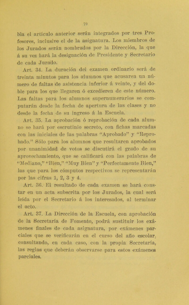 bla el artículo anterior serán integi-ados por tres Pro- fesores, inclusive el de la asignatura. Los miembros de los Jurados serán nombrados por la Dirección, la que á su vez bará la designación de Presidente y Secretario de cada Jurado. Art. 34. La duración del examen ordinario será de treinta minutos para los alumnos que acusaren un nú- mero de faltas de asistencia inferior á veinte, y del do- ble para los que llegaren ó excedieren de este número. Las faltas para los alumnos supernumerarios se com- putarán desde la fecha de apertura de las clases y no desde la fecha de su ingreso á la Escuela. Art. 35. La aprobación ó reprobación de cada alum- no se hará por escrutinio secreto, con fichas marcadas con las iniciales de las palabras “Aprobado” y “Kepro- bado.” Sólo para los alumnos que resultaren aprobados por unanimidad de votos se discutirá el grado de su aprovechamiento, que se calificará con las palabras de “Mediano,” “Bien,” “Muy Bien” y “Perfectamente Bien,” las que para los cómputos respectivos se representarán por las cifras 1, 2, 3 y 4. Art. 36. El resultado de cada examen se hará cons- tar en un acta subscrita por los Jurados, la cual será leída por el Secretario á los interesados, al terminar el acto. Art. 37. La Dirección de la Escuela, con aprobación de la Secretaría de Fomento, podrá sustituir los exá- menes finales de cada asignatura, por exámenes par- ciales que se verificarán en el curso del año escolar, consultando, en cada caso, con la propia Secretaría, las reglas que deberán observarse para estos exámenes parciales.