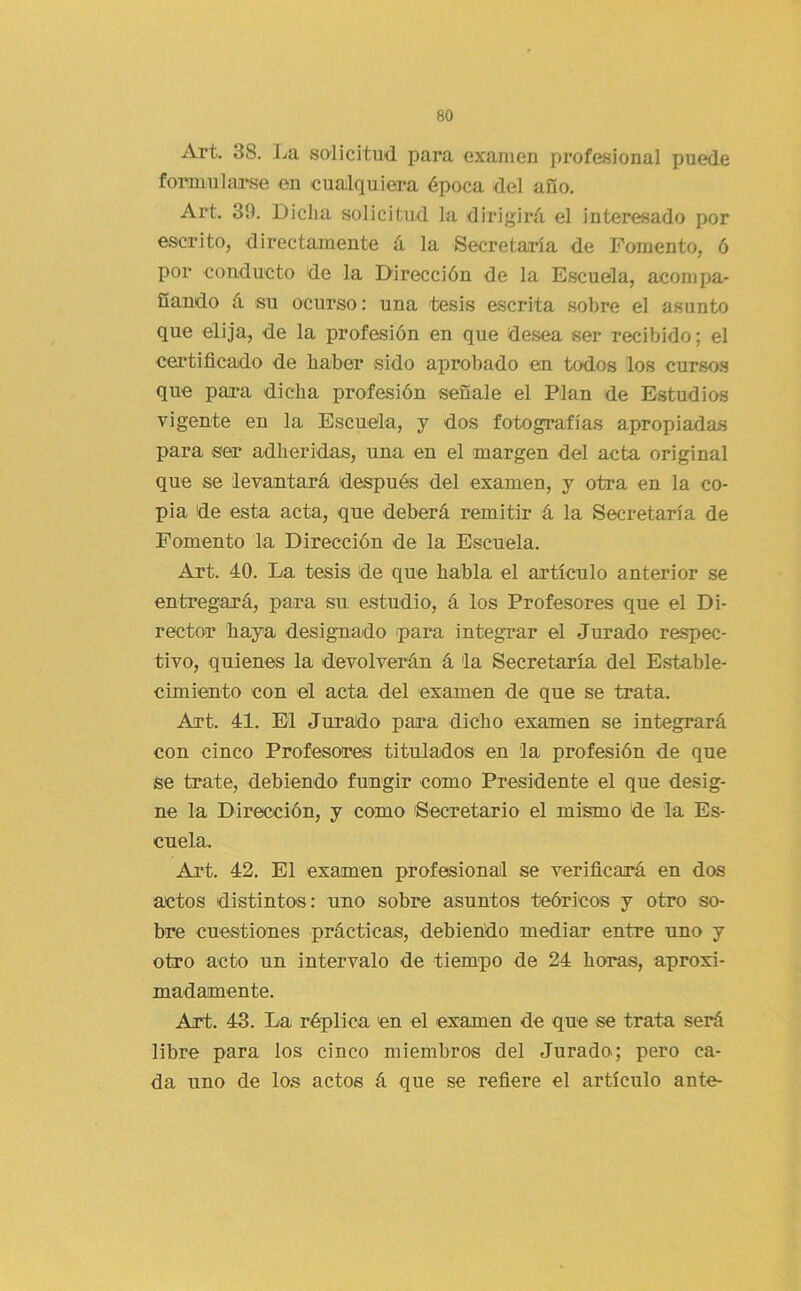 Art. 38. La solicitud para examen profesional puede formularse en cualquiera época del año. Art. 39. Dicha solicitiid la dirigirá el interesado por escrito, directamente á la Secretaría de Fomento, ó por conducto de la Dirección de la Escuela, acompa- ñando á su ocurso: una tesis escrita sobre el asunto que elija, de la profesión en que desea ser recibido; el certificado de haber sido aprobado en todos los cursos que para dicha profesión señale el Plan de Estudios vigente en la Escuela, j dos fotografías apropiadas para ser adheridas, una en el margen del acta original que se levantará después del examen, y otra en la co- pia de esta acta, que deberá remitir á la Secretaría de Fomento la Dirección de la Escuela. Art. 40. La tesis de que habla el artículo anterior se entregará, para su estudio, á los Profesores que el Di- rector baya designado para integrar el Jurado respec- tivo, quienes la devolverán á la Secretaría del Estable- cimiento con el acta del examen de que se trata. Art. 41. El Jurado para dicho examen se integrará con cinco Profesores titulados en la profesión de que se trate, debiendo fungir como Presidente el que desig- ne la Dirección, y como Secretario el mismo de la Es- cuela. Art. 42. El examen profesional se verificará en dos actos distintos: uno sobre asuntos teóricas y otro so- bre cuestiones prácticas, debiendo mediar entre uno y otro acto un intervalo de tiempo de 24 horas, aproxi- madamente. Art. 43. La réplica en el examen de que se trata será libre para los cinco miembros del Jurado; pero ca- da uno de los actos á que se refiere el artículo ante-