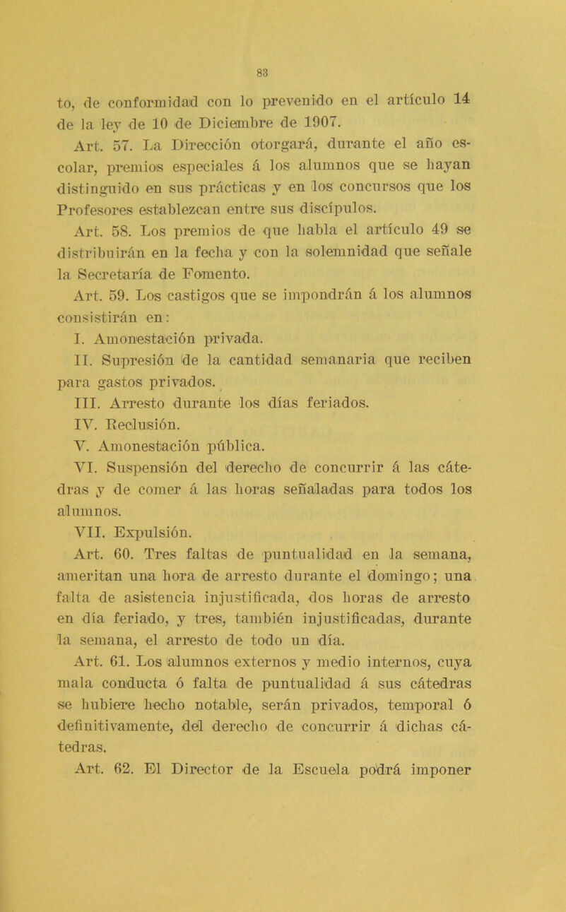 to, de conformidad con lo prevenido en el artículo 14 de la ley de 10 de Diciembre de 1907. Art. 57. La Dirección otorgará, durante el año es- colar, premios especiales á los alumnos que se hayan distinguido en sus prácticas y en los concursos que los Profesores establezcan entre sus discípulos. Art. 58. Los premios de que habla el artículo 49 se distribuirán en la fecha y con la solemnidad que señale la Secretaría de Fomento. Art. 59. Los castigos que se impondrán á los alumnos consistirán en: I. Amonestación privada. II. Supresión de la cantidad semanaria que reciben para gastos privados. III. Arresto durante los días feriados. IV. Keolusión. V. Amonestación pública. VI. Suspensión del derecho de concurrir á las cáte- dras y de comer á las horas señaladas para todos los alumnos. VII. Expulsión. Art. 60. Tres faltas de puntualidad en la semana, ameritan una hora de arresto durante el domingo; una falta de asistencia inju.stificada, dos horas de arresto en día feriado, y tres, también injustificadas, durante la semana, el arresto de todo un día. Art. 61. Los alumnos externos y medio internos, cuya mala conducta ó falta de puntualidad á sus cátedras se hubiere hecho notable, serán privados, temporal 6 definitivamente, del derecho de concurrir á dichas cá- tedras. Art. 62. El Director de la Escuela podrá imponer