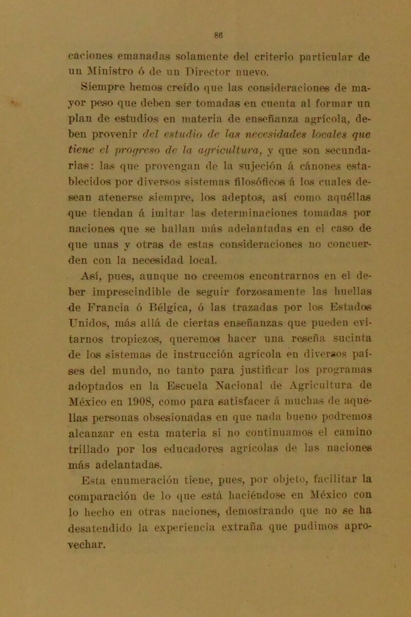 (•aciones emanadas solamente del criterio particular de un ^finistro 6 de un Director nuevo. Siempre hemos creído que las consid(?raciones de ma- yor peso que delien ser tomadas en cuenta al formar un plan de estudios en materia de enseñanza agrícola, de- ben provenir del efttudio de kis necesidades locales que tiene el proefresn de la aqricioltiira, y que .son secunda- rias: las que provengan de la sujeción á cánones esta- blecidos por diversos sistemas filosóficos á las cuales de- sean atenerse siempre, los adeptas, así como aquéllas que tiendan á imitar las determinaciones tomadas por naciones que se hallan más adelantadas en el caso de que unas y otras de estas consideraciones no concuer- den con la necesidad local. Así, pues, aunque no creemos encontrarnos en el de- ber imprescindible de seguir forz^osainente las huellas de Francia ó Bélgica, ó las trazadas por los Estados Unidos, más allá de ciertas enseñanzas que pueden evi- tarnos tropiezos, queremos hacer una reseña sucinta de los sistemas de instrucción agrícola en diversos paí- ses del mundo, no tanto para justificar los programas adoptados en la Escuela Nacional de Agricultura de México en 1908, como para satisfacer á muchas de aque- llas personas obsesionadas en que nada bueno podremos alcanzar en esta materia si no continuamos el camino trillado por los educadores agrícolas de las naciones más adelantadas. E-ita enumeración tiene, pues, por objeto, facilitar la comparación de lo que está haciéndose en México con lo hecho en otras naciones, demostrando que no se ha desatendido la experiencia extraña que pudimos apro- vechar.