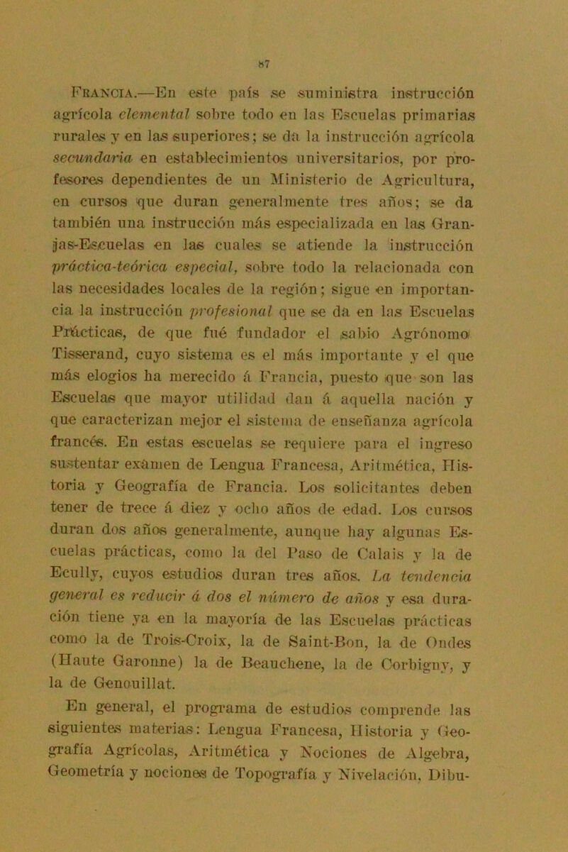 H7 Francia.—En esto país se suministra instrucción a*;rícola elemental sobre todo en las Escuelas primarias rurales y en las superiores; se da la instrucción a<írícola secundaria en establecimientos universitarios, por pro- fesores dependientes de un Ministerio de A sericultura, en cursos íiue duran generalmente tres años; se da también una instrucción más especializada en las Gran- jas-Escuelas en las cuales se atiende la instrucción práctica-teórica especial, sobre todo la relacionada con las necesidades locales de la región; sigue en importan- cia la instrucción profesional que se da en las Escuelas Pnócticas, de que fue fundador el sabio Agrónomo Tisserand, cuyo sistema es el más importante y el que más elogios ha merecido á Francia, puesto ique son las Escuelas que mayor utilidad dan á aquella nación y que caracterizan mejor el sistema de enseñanza agrícola francés. En estas escuelas se requiere ]>ara el ingreso sii.stentar examen de I^engua Francesa, Aritmética, His- toria y Geografía de Francia. Los solicitantes deben tener de trece á diez y ocho años de edad. Los cursos duran dos años generalmente, aunque hay algunas Es- cuelas prácticas, como la del Paso de Calais y la de Ecully, cuyos estudios duran tres años. La tendencia general es reducir á dos el número de años y esa dura- ción tiene ya en la mayoría de las Escuelas prácticas como la de Trois-Croix, la de Saint-Bon, la de Ondes (Haiite Garonne) la de Beauchene, la de Oorbiguy, y la de Genouillat. En general, el progi*ama de estudios comprende las siguientes materias: Lengua Francesa, Historia y Geo- grafía Agrícolas, Aritmética y Nociones de Algebra, Geometría y nociones de Topografía y Nivelación, Dibu-