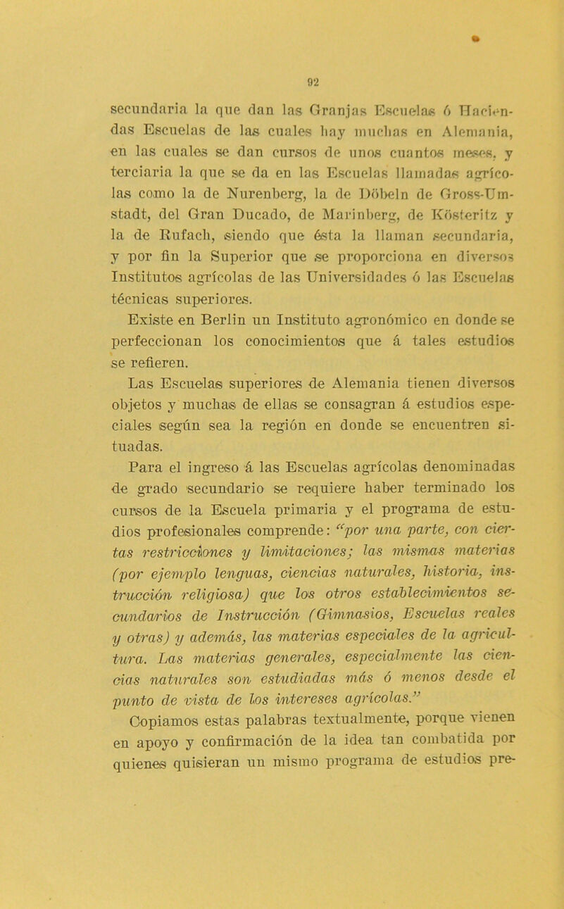 secundaria la que dan las Granjas Escuelas d Hacien- das Escuelas de las cuales liay inuclias en Alemania, en las cuales se dan cursos de unos cuantos meses, y terciaria la que Sie da en las Escuelas llamadas aplicó- las como la de Nurenberp;, la de Hol)eln de Gross-Um- stadt, del Gran Ducado, de Marinberp;, de Kosteritz y la de Rufacli, siendo que ésta la llaman secundaria, y por fin la Superior que .se proporciona en diversos Institutos agrícolas de las Universidades ó las Escuelas técnicas superiores. Existe en Berlin un Instituto agronómico en donde se perfeccionan los conocimientos que á tales estudios se refieren. Las Escuelas superiores de Alemania tienen diver-sos objetos y mucha® de ellas se consagran á estudios espe- ciales según sea la región en donde se encuentren si- tuadas. Para el ingreso á las Escuelas agrícolas denominadas de grado secundario se requiere haber terminado los cursos de la Escuela primaria y el programa de estu- dios profesionales comprende: ‘'“'por una parte, con cier- tas restricciones y linvUacionesj las mismcus materias (por ejemplo lenguas, ciencias naturales, historia, ins- trucción religiosa) que los otros estableciniiantos se- cunda/rios de Instrucción (Gimnasios, Escuelas reales y otras) y además, las materias especiales de la agricul- tura. Las materias generales, especialmente las cien- cias naLirales son estudiadas más ó menos desde el punto de vista de los intereses agrícolas.” Copiamos estas palabras textualmente, porque vienen en apoyo y confirmación de la idea tan combatida por quienes quisieran un mismo programa de estudios pre-
