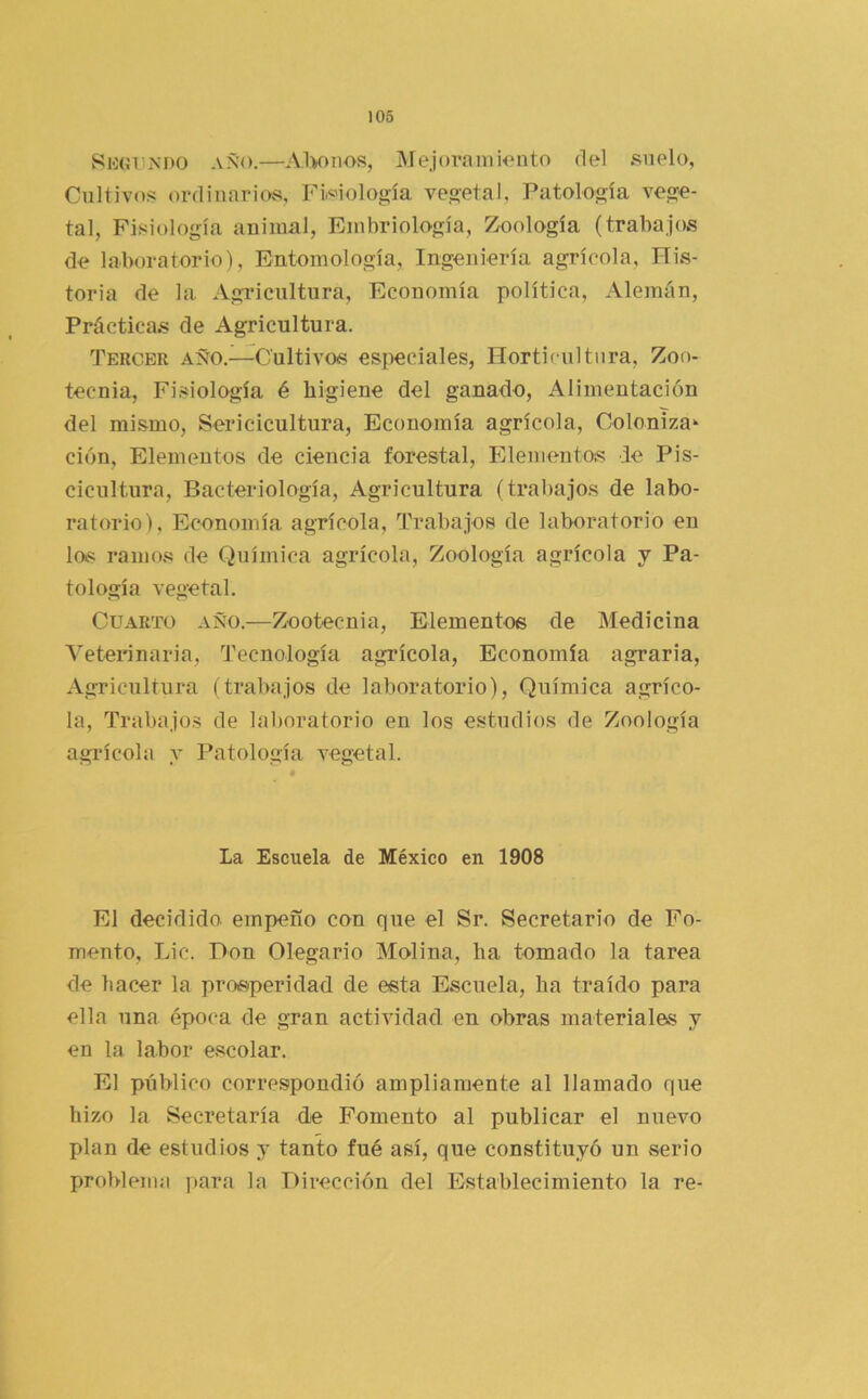 106 Sio(íT!Ní)0 AÑO.—Al>onos, Mejora 111 HMito del suelo, Cultivos ordinarios, Fiisiología vegetal. Patología vege- tal, Fisiología animal. Embriología, Zoología (trabajos de laboratorio), Entomología, Ingeniería agrícola, His- toria de la Agricultura, Economía política. Alemán, Prácticas de Agricultura. Tercer año.—Cultivos especiales, Horticultura, Zoo- tecnia, Fi.siología é higiene del ganado, Alimentación del mismo, Sericicultura, Economía agrícola. Coloniza- ción, Elementos de ciencia forestal, Eleme7itos de Pis- cicultura, Bacteriología, Agricultura (trabajos de labo- ratorio). Economía agrícola. Trabajos de laboratorio en las ramo.s de Química agrícola. Zoología agrícola y Pa- tología vegetal. Cuarto año.—Zootecnia, Elementos de Medicina Veterinaria, Tecnología agrícola, Economía agraria. Agricultura (trabajos de laboratorio), Química agríco- la, Trabajos de laboratorio en los estudios de Zoología agi’ícola y Patología vegetal. La Escuela de México en 1908 El decidido, empeño con que el Sr. Secretario de Fo- mento, Lie. Don Olegario Molina, ha tomado la tarea de hacer la prosperidad de esta Escuela, ha traído para ella una época de gran actividad en obras materiales y en la labor escolar. El público correspondió ampliamente al llamado que hizo la Secretaría de Fomento al publicar el nuevo plan de estudios y tanto fué así, que constituyó un vserio problema para la Dirección del Establecimiento la re-