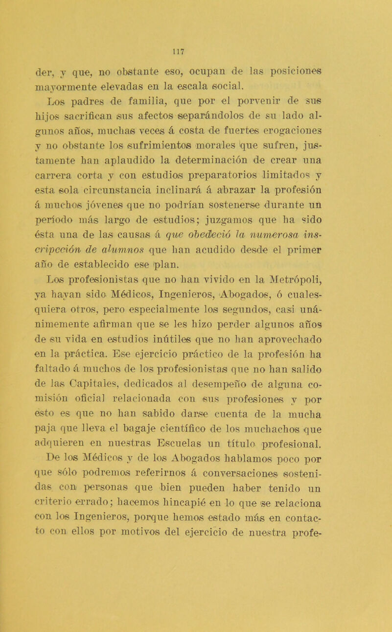 der, y que, no obstante eso, ocupan de las posiciones niajorniente elevadas en la escala social. Ix>s padres de familia, que por el porvenir de sus hijos sacrifican sus afectos separándolos de su lado al- gunos años, muchas veces á costa de fuertes erogaciones y no obstante los sufrimientos morales ique sufren, jus- tamente han aplaudido la determinación de crear una carrera corta y con estudios preparatorios limitados y esta, sola circunstancia inclinará á abrazar la profesión á muchos jóvenes que no podrían sostenerse durante un período más largo de estudios; juzgamos que ha sido ésta una de las causas á que ohedieció la numerosa ins- cripcoión de alumnos que han acudido desde el primer año de establecido ese 'plan. Los profesionistas que no han vivido en la Metrópoli, ya hayan sido Médicos, Ingenieros, ‘Abogados, ó cuales- quiera otros, pero especialmente los segundos, casi uná- nimemente afirman que se les hizo perder algunos años de su vida en estudios inútiles que no han aprovechado en la práctica. Ese ejercicio práctico de la profe.sión ha faltado á muchos de los profesionistas que no han salido de las Capitales, dedicados al de.sempeño de alguna co- misión oficial relacionada con sus profesiones y por esto es que no han sabido darse cuenta de la mucha paja que lleva el bagaje científico de los muchachos que adquieren en nuestras Escuelas un título profesional. De los Médicos y de los Abogados hablamos poco por que sólo podremos referirnos á conversaciones sosteni- das con personas que bien pueden haber tenido un criterio errado; hacemos hincapié en lo que 'se relaciona con los Ingenieros, porque hemos estado más en contac- to con ellos por motivos del ejercicio de nuestra profe-