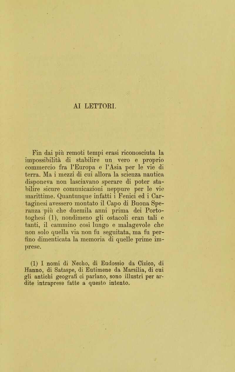 AI LETTORI. Fin dai piii remoti fcempi erasi riconosciuta la impossibilitá di stabilire un vero e proprio commercio fra l’Europa e l’Asia per le vie di térra. Ma i mezzi di cui allora la scienza náutica disponeva non lasciavano sperare di poter sta- bilire sicure comunicazioni neppure per le vie marittime. Quantunque infatti i Fenici ed i Car- taginesi avessero montato il Capo di Buona Spe- ranza piu che duemila anni prima dei Porto- toghesi (1), nondimeno gli ostacoli eran tali e tanti, il cammino cosí lungo e malagevole che non solo quella via non fu seguitata, ma fu per- fino dimenticata la memoria di quelle prime im- prese. (1) I nomi di Necho, di Eudossio da Cizico, di Hanno, di Sataspe, di Eutimene da Mai’silia, di cui gli antichi geografi ci parlano, sono illustri per ar- dite intraprese fatte a questo intento.