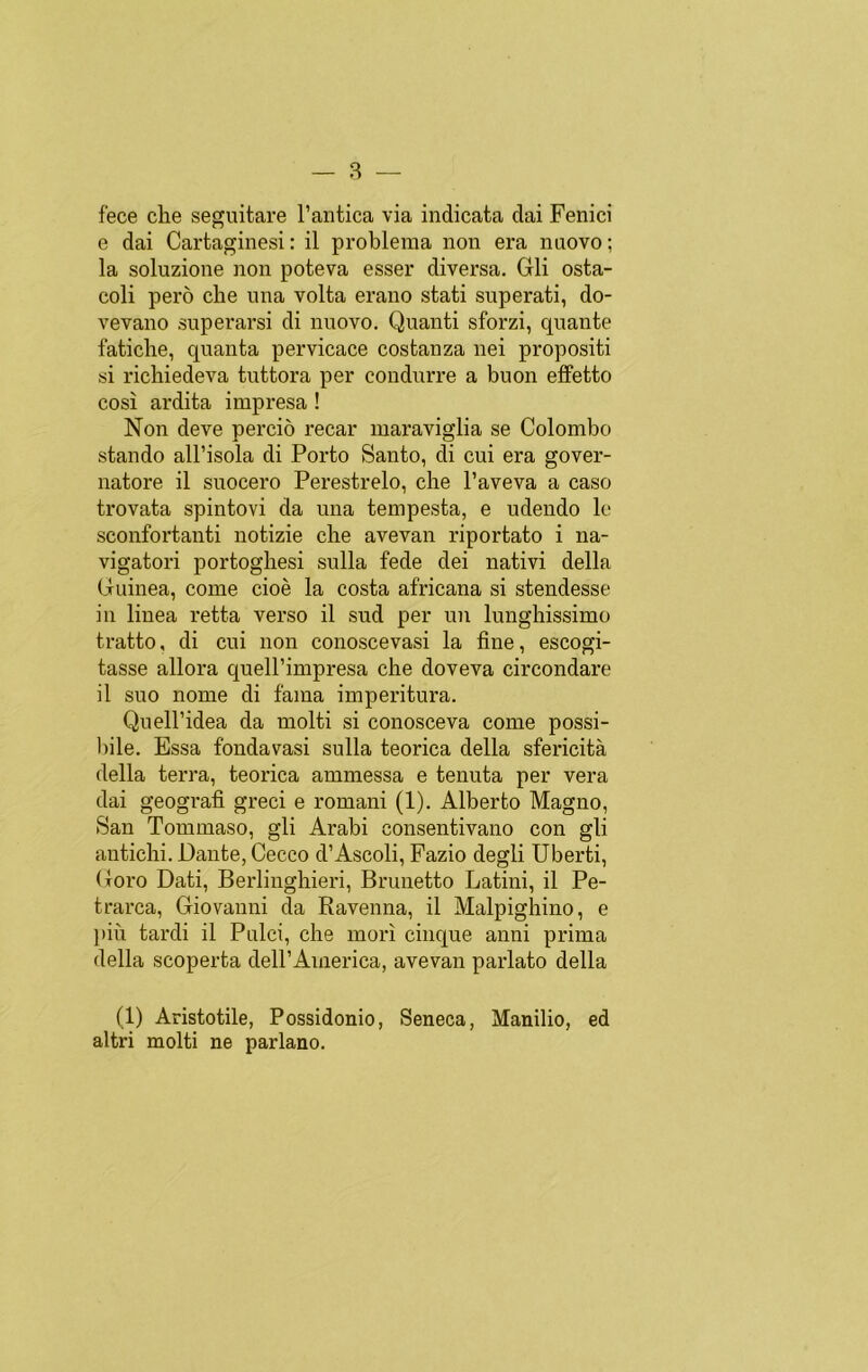fece che seguitare l’antica via indicata dai Fenici e dai Cartaginesi: il problema non era nuovo; la soluzione non poteva esser diversa. Gli osta- coli pero che una volta erano stati superati, do- vevano superarsi di nuovo. Quanti sforzi, quante fatiche, quanta pervicace costanza nei propositi si richiedeva tuttora per condurre a buon effetto cosí ardita impresa ! Non deve percio recar maraviglia se Colombo stando all’isola di Porto Santo, di cui era gover- natore il suocero Perestrelo, che l’aveva a caso trovata spintovi da una tempesta, e udendo le sconfortanti notizie che avevan riportato i na- vigatori portoghesi sulla fede dei nativi della Guinea, come cioé la costa africana si stendesse in linea retta verso il sud per un lunghissimo tratto, di cui non conoscevasi la fine, escogi- tasse allora quell’impresa che doveva circondare il suo nome di faina imperitura. Quell’idea da molti si conosceva come possi- bile. Essa fondavasi sulla teórica della sfericitá della térra, teórica ammessa e tenuta per vera dai geografi greci e romani (1). Alberto Magno, San Tommaso, gli Arabi consentivano con gli antichi. Dante, Ceceo d’Ascoli, Fazio degli Uberti, Goro Dati, Berlinghieri, Brunetto Latini, il Pe- trarca, Giovanni da Ravenna, il Malpighino, e piü tardi il Pulci, che morí chique anni prima della scoperta dell’America, avevan parlato della (1) Aristotile, Possidonio, Seneca, Manilio, ed altri molti ne parlano.