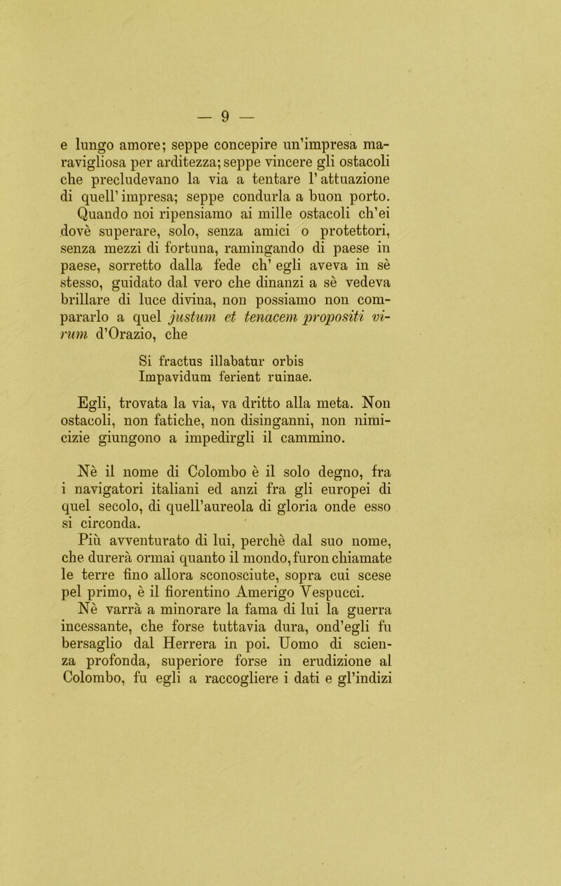 e lungo amore; seppe concepire un’impresa raa- ravigliosa per arditezza; seppe vincere gli ostacoli che precludevano la via a tentare l’attuazione di quell’ impresa; seppe condurla a buon porto. Quando noi ripensiamo ai mille ostacoli ch’ei dové superare, solo, senza amici o protettori, senza mezzi di fortuna, ramingando di paese in paese, sorretto dalla fede ch’ egli aveva in sé stesso, guidato dal vero che dinanzi a sé vedeva brillare di luce divina, non possiamo non com- pararlo a quel justum et tenacem propositi vi- rum d1 Orazio, che Si fractus illabatur orbis Impavidum ferient ruinae. Egli, trovata la via, va dritto alia meta. Non ostacoli, non fatiche, non disinganni, non nimi- cizie giungono a impedirgli il cammino. Né il nome di Colombo é il solo degno, fra i navigatori italiani ed anzi fra gli europei di quel secolo, di quell’aureola di gloria onde esso si circonda. Piii avventurato di lui, perché dal suo nome, che durerá ormai quanto il mondo, furon chiamate le terre fino allora sconosciute, sopra cui scese peí primo, é il florentino Amerigo Vespucci. Né varrá a minorare la fama di lui la guerra incessante, che forse tuttavia dura, ond’egli fu bersaglio dal Herrera in poi. Uomo di scien- za profonda, superiore forse in erudizione al Colombo, fu egli a raccogliere i dati e gl’indizi