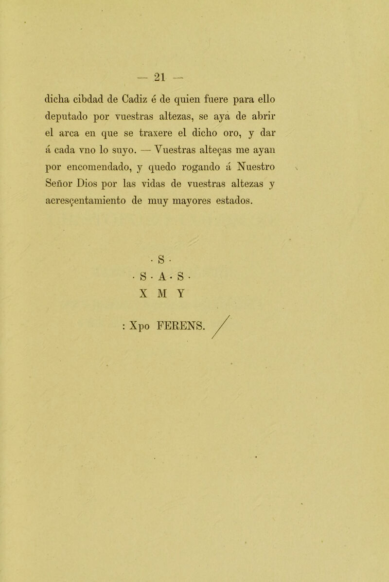 dicha cibdad de Cádiz é de quien fuere para ello deputado por vuestras altezas, se aya de abrir el arca en que se traxere el dicho oro, y dar á cada vno lo suyo. — Vuestras alte9as me ayan por encomendado, y quedo rogando á Nuestro Señor Dios por las vidas de vuestras altezas y acres^entamiento de muy mayores estados. • S ■ • S • A • S • X M Y : Xpo FERENS.