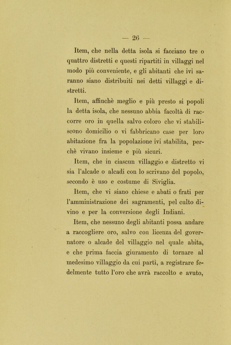 Item, che nella cletta isola si facciano tre o quattro distretti e questi ripartiti in villaggi nel modo pin conveniente, e gli abitanti che ivi sa- ranno siano distribuiti nei detti villaggi e di- stretti. Item, affinché meglio e piu presto si popoli la detta isola, che nessuno abbia facoltá di rac- corre oro in quella salvo coloro che vi stabili- scono domicilio o vi fabbricano case per loro abitazione fra la popolazione ivi stabilita, per- ché vivano insieme e piú sicuri. Item, che in ciascnn villaggio e distretto vi sia l’alcade o alcadi con lo scrivano del popolo, secondo é uso e costume di Siviglia. Item, che vi siano chiese e abati o frati per l’amministrazione dei sagramenti, peí culto di- vino e per la conversione degli Indiani. Item, che nessuno degli abitanti possa andaré a raccogliere oro, salvo con licenza del gover- natore o alcade del villaggio nel quale abita, e che prima faccia giuramento di tornare al medesimo villaggio da cui partí, a registrare fe- delmente tutto l’oro che avrá raccolto e avuto,