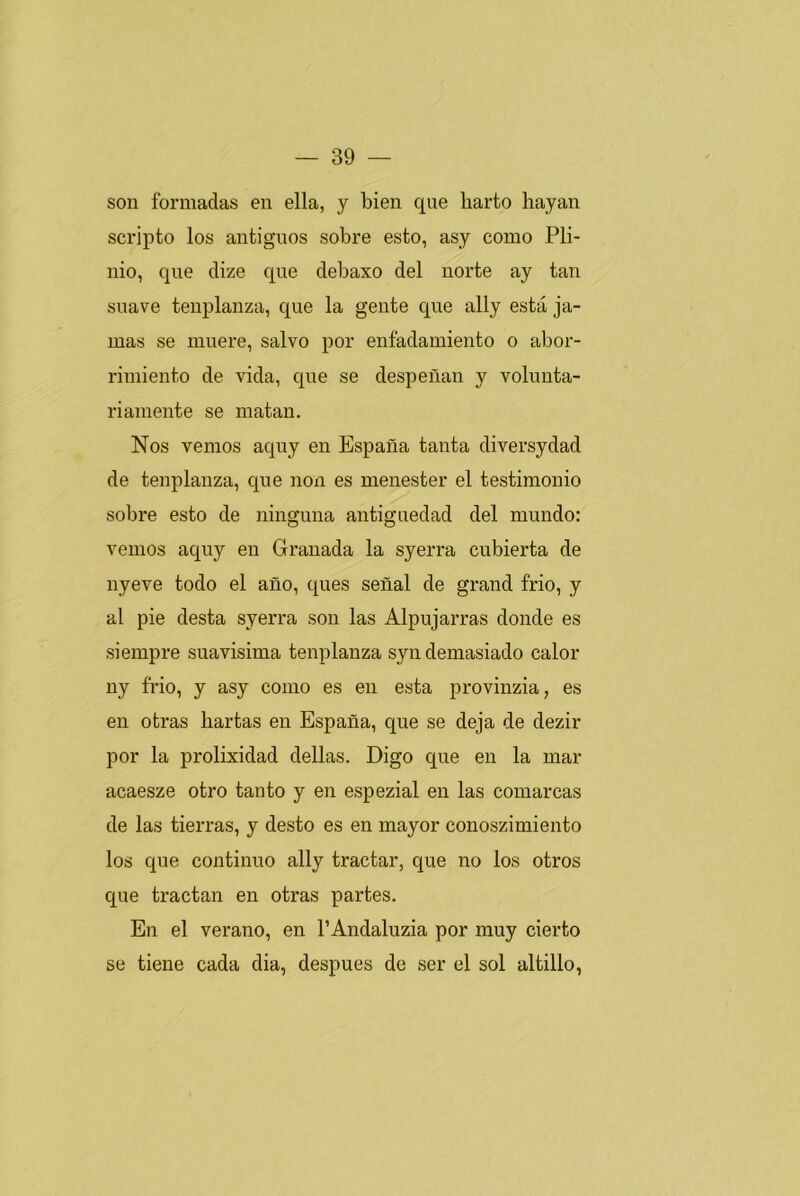 son formadas en ella, y bien que liarto hayan scripto los antiguos sobre esto, asy como Pli- nio, que dize que debaxo del norte ay tan suave tenplanza, que la gente que ally esta ja- mas se muere, salvo por enfadamiento o abor- rimiento de vida, que se despeñan y volunta- riamente se matan. Nos vemos aquy en España tanta diversydad de tenplanza, que non es menester el testimonio sobre esto de ninguna antigüedad del mundo: vemos aquy en Granada la syerra cubierta de nyeve todo el año, ques señal de grand frió, y al pie desta syerra son las Alpujarras donde es siempre suavísima tenplanza syn demasiado calor ny frió, y asy como es en esta provinzia, es en otras hartas en España, que se deja de dezir por la prolixidad dellas. Digo que en la mar acaesze otro tanto y en espezial en las comarcas de las tierras, y desto es en mayor conoszimiento los que continuo ally tractar, que no los otros que tractan en otras partes. En el verano, en l’Andaluzia por muy cierto se tiene cada dia, después de ser el sol altillo,