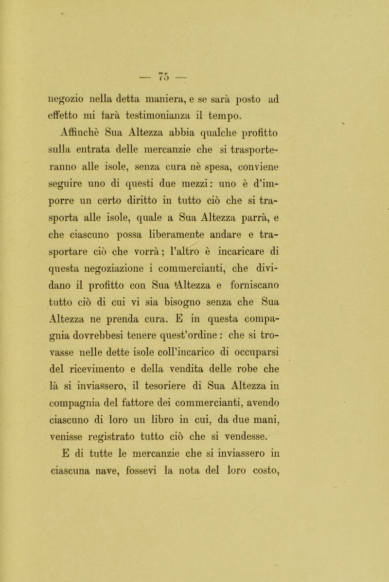 negozio nella cletta maniera, e se sara posto ad eífetto mi tara testimonianza il tempo. Affinché Sua Altezza abbia qualche profitto sulla entrata delle mercanzie che si trasporte- ranno alie isole, senza cura né spesa, conviene seguiré uno di questi due mezzi: uno é d’im- porre un certo diritto in tutto ció che si tra- sporta alie isole, quale a Sua Altezza parra, e che ciascuno possa liberamente andaré e tra- sportare ció che vorrá; l’altro é incaricare di questa negoziazione i commercianti, che divi- dano il profitto con Sua Altezza e forniscano tutto ció di cui vi sia bisogno senza che Sua Altezza ne prenda cura. E in questa compa- gina dovrebbesi tenere quest’ordine : che si tro- vasse nelle dette isole colFincarico di occuparsi del ricevimento e della vendita delle robe che la si inviassero, il tesoriere di Sua Altezza in compagina del fattore dei commercianti, avendo ciascuno di loro un libro in cui, da due mani, venisse registrato tutto ció che si vendesse. E di tutte le mercanzie che si inviassero in ciascuna nave, fossevi la nota del loro costo,