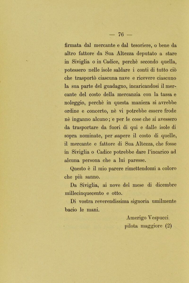 firmata dal mercante e dal tesoriere, o bene da altro fattore da Sua Altezza deputato a stare in Siviglia o in Cadice, perché secondo cjuella, potessero nelle isole saldare i conti di tutto ció che trasporto ciascuna nave e ricevere ciascuno la sua parte del guadagno, incaricandosi il mer- cante del costo della mercanzia con la tassa e noleggio, perché in questa maniera si avrebbe ordine e concertó, né vi potrebbe essere frode né inganno alcuno; e per le cose che si avessero da trasportare da fuori di qui e dalle isole di sopra nomínate, per «sapere il costo di quelle, il mercante e fattore di Sua Altezza, che fosse in Siviglia o Cadice potrebbe daré l’incarico ad alcuna persona che a lui paresse. Questo é il mió parere rimettendomi a coloro che piu salino. Da Siviglia, ai nove del mese di dicembre millecinquecento e otto. Di vostra reverendissima signoria umilmente bacio le mani. Amerigo Vespucci pilota maggiore (2)