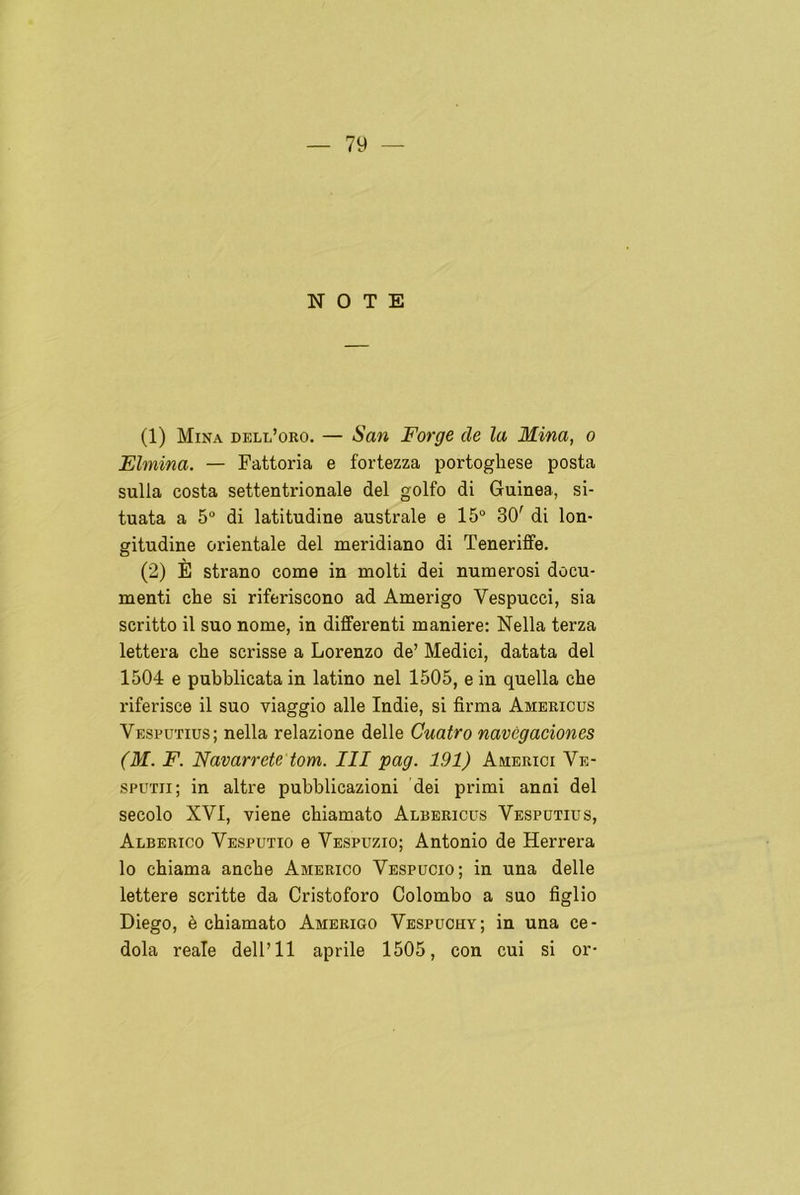 NOTE (1) Mina dele’oro. — San Forge ele la Mina, o Elmina. — Fattoria e fortezza portoghese posta sulla costa settentrionale del golfo di Guinea, si- tuata a 5o di latitudine australe e 15° 30' di lon- gitudine oriéntale del meridiano di Teneriffe. (2) É strano come in molti dei numerosi docu- menti che si riferiscono ad Amerigo Vespucci, sia scritto il suo nome, in differenti maniere: Nella terza lettera che scrisse a Lorenzo de’ Medici, datata del 1504 e pubblicata in latino nel 1505, e in quella che riferisce il suo viaggio alie Indie, si firma Americus Vesputius; nella relazione delle Cuatro navegaciones (M. F. Navarrete tom. III pag. 191) Americi Ve- sputii; in altre pubblicazioni dei primi anni del secolo XVI, viene chiamato Albericüs Vesputius, Alberico Vesputio e Vespuzio; Antonio de Herrera lo chiama anche Americo Vespucio; in una delle lettere scritte da Cristoforo Colombo a suo figlio Diego, é chiamato Amerigo Vespuchy; in una ce- dola reale dell’ll aprile 1505, con cui si or*