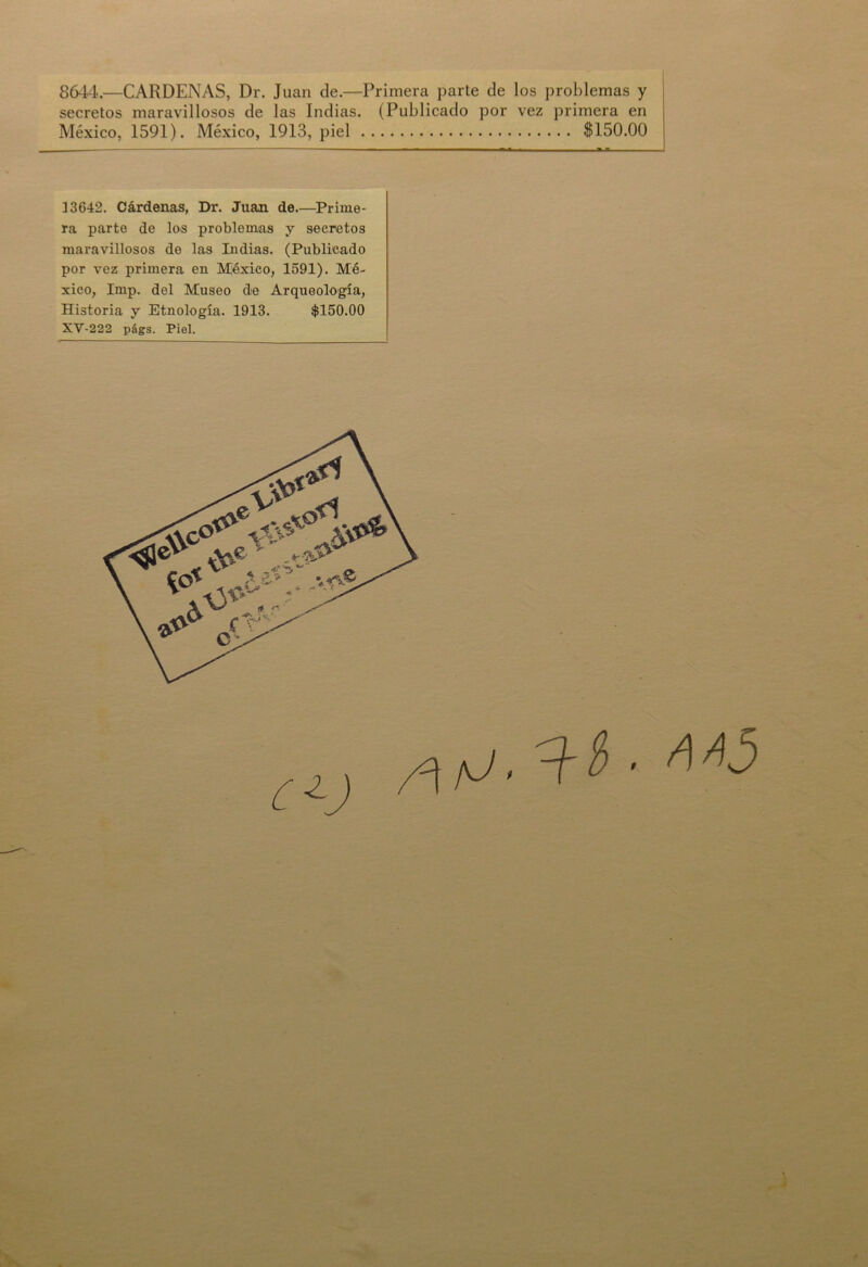 8644.—CARDENAS, Dr. Juan de.—Primera parte de los problemas y secretos maravillosos de las Indias. (Publicado por vez primera en México, 1591). México, 1913, piel $150.00 13642. Cárdenas, Dr. Juan de—Prime- ra parte de los problemas y secretos maravillosos de las Indias. (Publicado por vez primera en México, 1591). Mé- xico, Imp. del Museo de Arqueología, Historia y Etnología. 1913. $150.00 XV-222 pfigs. Piel.