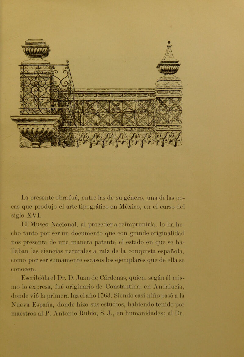 La presente obra fue, entre las de su género, una délas po- cas que produjo el arte tipográfico en México, en el curso del siglo XVI. El Museo Nacional, al proceder a reimprimirla, lo ha he- cho tanto por ser un documento que con grande originalidad nos presenta de una manera patente el estado en que se ha- llaban las ciencias naturales a raíz de la conquista española, como por ser sumamente escasos los ejemplares que de ella se conocen. Escribióla el Dr. J >. Juan de Cárdenas, quien, según él mis- mo lo expresa, fué originario de Constantina, en Andalucía, donde vio la primera luz el año 1503. Siendo casi niño pasó a la Nueva España, donde hizo sus estudios, habiendo tenido por maestros al P. Antonio Rubio, S. J., en humanidades; al Dr.