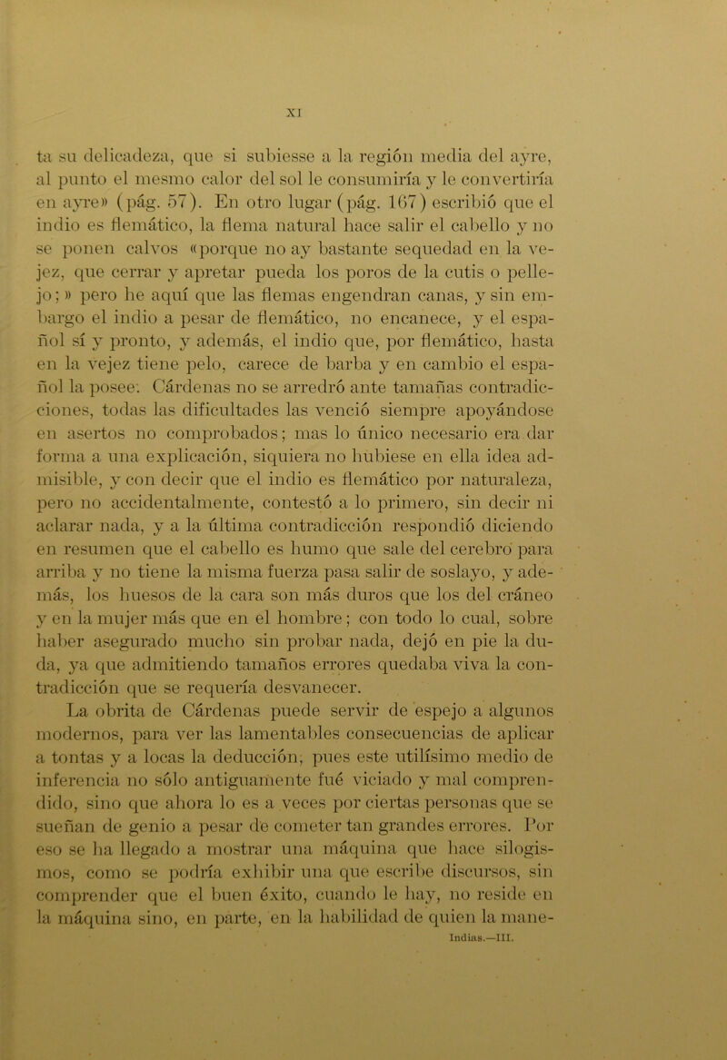 ta su delicadeza, que si subiesse a la región media del ayre, al punto el mesmo calor del sol le consumiría y le convertiría en ayre)) (pág. 57). En otro lugar (pág. 167) escribió que el indio es flemático, la flema natural hace salir el cabello y no se ponen calvos «porque no ay bastante sequedad en la ve- jez, que cerrar y apretar pueda los poros de la cutis o pelle- jo; » pero he aquí que las flemas engendran canas, y sin em- bargo el indio a pesar de flemático, no encanece, y el espa- ñol sí y pronto, y además, el indio que, por flemático, hasta en la vejez tiene pelo, carece de barba y en cambio el espa- ñol la posee. Cárdenas no se arredró ante tamañas contradic- ciones, todas las dificultades las venció siempre apoyándose en asertos no comprobados; mas lo único necesario era dar forma a una explicación, siquiera no hubiese en ella idea ad- misible, y con decir cpie el indio es flemático por naturaleza, pero no accidentalmente, contestó a lo primero, sin decir ni aclarar nada, y a la última contradicción respondió diciendo en resumen que el cabello es humo que sale del cerebro para arriba y no tiene la misma fuerza pasa salir de soslayo, y ade- más, los huesos de la cara son más duros que los del cráneo y en la mujer más que en el hombre ; con todo lo cual, sobre haber asegurado mucho sin probar nada, dejó en pie la du- da, ya que admitiendo tamaños errores quedaba viva la con- tradicción que se requería desvanecer. La obrita de Cárdenas puede servir de espejo a algunos modernos, para ver las lamentables consecuencias de aplicar a tontas y a locas la deducción, pues este útilísimo medio de inferencia no sólo antiguamente fue viciado y mal compren- dido, sino que ahora lo es a veces por ciertas personas que se sueñan de genio a pesar de cometer tan grandes errores. Por eso se ha llegado a mostrar una máquina que hace silogis- mos, como se podría exhibir una que escribe discursos, sin comprender que el buen éxito, cuando le hay, no reside en la máquina sino, en parte, en la habilidad de quien la mane- indias.—ni.