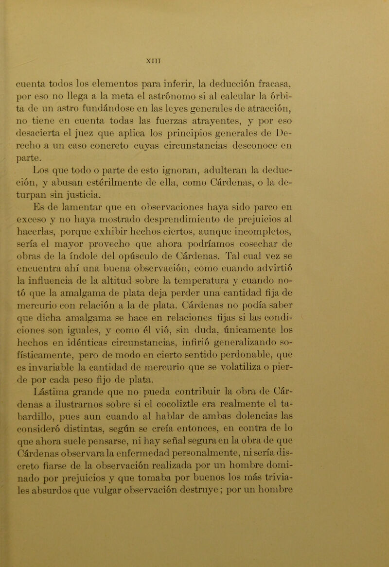 cuenta todos los elementos para inferir, la deducción fracasa, por eso no llega a la meta el astrónomo si al calcular la órbi- ta de un astro fundándose en las leyes generales de atracción, no tiene en cuenta todas las fuerzas atrayentes, y por eso desacierta el juez que aplica los principios generales de De- recho a un caso concreto cuyas circunstancias desconoce en parte. Los que todo o parte de esto ignoran, adulteran la deduc- ción, y abusan estérilmente de ella, como Cárdenas, o la de- turpan sin justicia. Es de lamentar que en observaciones haya sido parco en exceso y no haya mostrado desprendimiento de prejuicios al hacerlas, porque exhibir hechos ciertos, aunque incompletos, sería el mayor provecho que ahora podríamos cosechar de obras de la índole del opúsculo de Cárdenas. Tal cual vez se encuentra ahí una buena observación, como cuando advirtió la influencia de la altitud sobre la temperatura y cuando no- tó que la amalgama de plata deja perder una cantidad fija de mercurio con relación a la de plata. Cárdenas no podía saber que dicha amalgama se hace en relaciones fijas si las condi- ciones son iguales, y como él vio, sin duda, únicamente los hechos en idénticas circunstancias, infirió generalizando so- físticamente, pero de modo en cierto sentido perdonable, que es invariable la cantidad de mercurio que se volatiliza o pier- de por cada peso fijo de plata. Lástima grande que no pueda contribuir la obra de Cár- denas a ilustrarnos sobre si el cocoliztle era realmente el ta- bardillo, pues aun cuando al hablar de ambas dolencias las consideró distintas, según se creía entonces, en contra de lo que ahora suele pensarse, ni hay señal segura en la obra de que Cárdenas observara la enfermedad personalmente, ni sería dis- creto fiarse de la observación realizada por un hombre domi- nado por prejuicios y que tomaba por buenos los más trivia- les absurdos que vulgar observación destruye; por un hombre