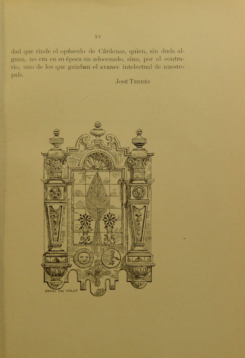 dad que rinde el opúsculo de Cárdenas, quien, sin duda al- guna, no era en su época un adocenado, sino, por el contra- rio, uno de los que guiaban el avance intelectual de nuestro país. José Terrés