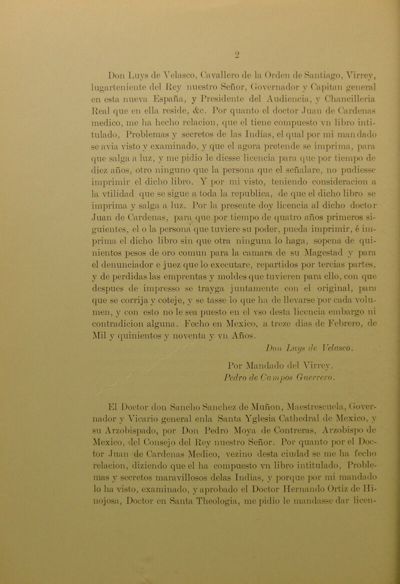 Don Luys de Yelasco, Cavallero de la Orden de Santiago, Virrey, lugarteniente del Rey nuestro Señor, Governador y Capitán general en esta nueva España, y Presidente del Audiencia, y Chancilleria Real que en ella reside, etc. Por quanto el doctor .Juan de Cárdenas medico, me lia hecho relación, que el tiene compuesto vn libro inti- tulado, Problemas y secretos de las Indias, el qual por mi mandado se avia visto y examinado, y que el agora pretende se imprima, para que salga a luz, v me pidió le diesse licencia para que por tiempo de diez años, otro ninguno que la persona que el señalare, no pudiesse imprimir el dicho libro. Y por mi visto, teniendo consideración a la vtilidad que se sigue a toda la república, de que el dicho libro se imprima y salga a luz. Por la presente doy licencia al dicho doctor Juan de Cárdenas, para que por tiempo de quatro años primeros si- guientes, el o la persona que tuviere su poder, pueda imprimir, é im- prima el dicho libro sin que otra ninguna lo haga, sopeña de qui- nientos pesos de oro común para la camara de su Magestad y para el denunciador e juez que lo executare, repartidos por tercias partes, y de perdidas las emprentas y moldes que tuvieren para ello, con que después de impresso se travga juntamente con el original, para que se corrija y coteje, y se tasse lo que ha de llevarse por cada volu- men, y con esto no le sea puesto en el vso desta licencia embargo ni contradicion alguna. Fecho en México, a treze dias de Febrero, de Mil y quinientos y noventa y vn Años. Don Luys de Velasco. Por Mandado del Virrey. Pedro de Campos Guerrero. El Doctor don Sancho Sánchez de Muñón, Maestrescuela, Gover- nador y Vicario general enla Santa Yglesia Cathedral de México, y su Arzobispado, por Don Pedro Moya de Contreras, Arzobispo de México, leí Consejo del Rey nuestro Señor. Por quanto por el Doc- tor Juan de Cárdenas Medico, vezino desta ciudad se me ha fecho relación, diziendo que el ha compuesto vn libro intitulado, Proble- mas y secretos maravillosos délas Indias, y porque por mi mandado lo ha visto, examinado, y aprobado el Doctor Hernando Ortiz de Hi- ño josa, Doctor en Santa Theologia, me pidió le mandassedar licen-