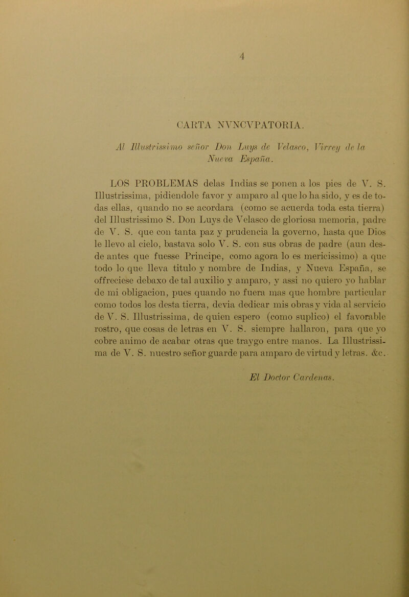 CARTA NVNCVPATORIA. Al lllmtrmi'MO señor Don Luys de Velasco, Virrey déla Nueva España. LOS PROBLEMAS délas Indias se ponen a los pies de V. S. Illustrissima, pidiéndole favor y amparo al que lo ha sido, y es de to- das ellas, quando no se acordara (como se acuerda toda esta tierra) del Illustrissimo S. Don Luys de Velasco de gloriosa memoria, padre de V. S. que con tanta paz y prudencia la governo, hasta que Dios le llevo al cielo, basta va solo V. S. con sus obras de padre (aun des- de antes que fuesse Principe, como agora lo es mericissimo) a que todo lo que lleva titulo y nombre de Indias, y Nueva España, se offreciese debaxo de tal auxilio y amparo, y assi no quiero yo hablar de mi obligación, pues quando no fuera mas que hombre particular como todos los desta tierra, devia dedicar mis obras y vida al servicio deV. S. Illustrissima, de quien espero (como suplico) el favorable rostro, que cosas de letras en V. S. siempre hallaron, para que yo cobre animo de acabar otras que traygo entre manos. La Illustrissi- ma de V. S. nuestro señor guarde para amparo de virtud y letras. &c. El Doctor Cárdenas.