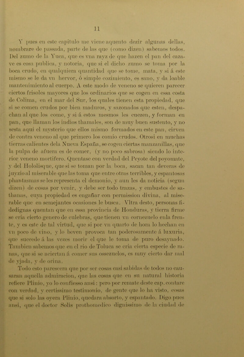 Y pues en este capitulo me viene aquento dezir algunas dellas, nombrare de passada, parte de las que (como dizen) sabemos todos. Del zumo de la Yuca, que es vna rayz de que liazen el pan del caza- ve es cosa publica, y notoria, que si el dicho zumo se toma por la boca crudo, en qualquiera quantidad que se tome, mata, y si á este mismo se le da vn hervor, ó simple cozimiento, es sano, y da loable mantenimiento al cuerpo. A este modo de veneno se quieren parecer ciertos frisóles mayores que los ordinarios que se cogen en essa costa de Colima, en el mar del Sur, los quales tienen esta propiedad, que si se comen crudos por bien maduros, y sazonados que esten, despa- chan al que los come, y si á estos mesmos les cuezen, y forman en pan, que llaman los indios thamales, son de muy buen sustento, y no sesta aqui el mysterio que ellos mismo formados en este pan, cirven de contra veneno al que primero los comio crudos. Otrosi en muchas tierras calientes déla Nueva España, se cogen ciertas manzanillas, que la pulpa de afuera es de comer, (y no poco sabrosa) siendo lo inte- rior veneno mortífero. Quentase con verdad del Peyote del poyomate, y del Hololisque, que si se toman por la boca, sacan tan deveras de j uyzio al miserable que las toma que entre otras terribles, y espantosas phantasmas se les representa el demonio, y aun les da noticia (según dizen) de cosas por venir, y debe ser todo trazas, y embustes de sa- thanas, cuya propiedad es engañar con permission divina, al mise- rable que en semejantes ocasiones le busca. Vltra desto, personas fi- dedignas quentun que en essa provincia de Honduras, V tierra firme se cria cierto genero de culebras, que tienen vn cornezuelo enla fren- te, y es este de tal virtud, que si por vn quarto de hora lo hedían en vn poco de vino, y lo beven provoca tan poderosamente á luxuria, que succede ;i las vezes morir el que le toma de puro desaynado. También sabemos que en el rio de Toluca se cria cierta especie de ra- nas, (pie si se aciertan á comer sus ossezuelos, es muy cierto dar mal de yjada, y de orina. Todo esto parcscera que por ser cosas casi sabidas de todos no cau- saran aquella admiración, que las cosas que en su natural historia refiere Plinio, yo lo confiesso ansi: pero por remate deste caji. contare con verdad, y certissimo testimonio, de gente que lo ha visto, cosas que si solo las oyera Plinio, quedara absorto, y espantado. Digo pues ansi, que el doctor Solis prothomedieo dignissimo de la ciudad de