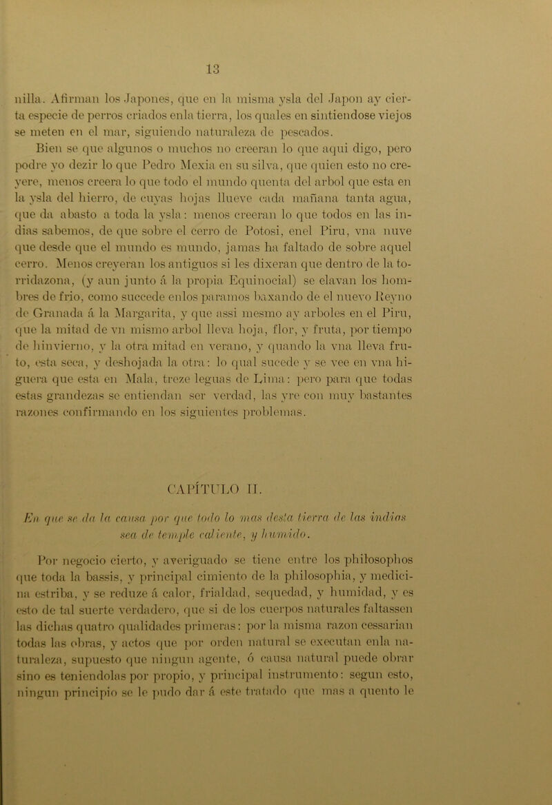 nilla. Afirman los Japones, que en la misma ysla del Japón ay cier- ta especie de perros criados enla tierra, los quales en sintiéndose viejos se meten en el mar, siguiendo naturaleza de pescados. Bien se que algunos o muchos no creerán lo que aqui digo, pero podre yo dezir lo que Pedro Mexia en su silva, que quien esto no cre- yere, menos creerá lo que todo el mundo quenta del árbol que esta en la ysla del hierro, de cuyas hojas llueve cada mañana tanta agua, que da abasto a toda la ysla: menos creerán lo que todos en las in- dias sabemos, de que sobre el cerro de Potosi, enel Piru, vna nuve que desde que el mundo es mundo, jamas ha faltado de sobre aquel cerro. Menos creyeran los antiguos si les dixeran que dentro de la to- rridazona, (y aun junto á la propia Equinocial) se elavan los hom- bres de frió, como succede enlos paramos laxando de el nuevo Rey no de Granada á la Margarita, y que assi mesmo ay arboles en el Piru, que la mitad de vn mismo árbol lleva hoja, flor, y fruta, por tiempo de hinvierno, y la otra mitad en verano, y (piando la vna lleva fru- to, esta seca, y deshojada la otra: lo qual sucede y se vee en vna hi- guera que esta en Mala, treze leguas de Rima: pero para que todas estas grandezas se entiendan ser verdad, las yre con muy bastantes razones confirmando en los siguientes problemas. CAPÍTULO II. En que se da la causa por que todo lo mas desla tierra de las indias sea de temple cediente, y húmido. Por negocio cierto, y averiguado se tiene entre los philosophos (pie toda la bassis, y principal cimiento de la philosophia, y medici- na estriba, y se reduze á calor, frialdad, sequedad, y humidad, y es esto de tal suerte verdadero, que si de los cuerpos naturales faltassen las dichas quatro qualidades primeras: por la misma razón cessarian todas las obras, y actos (pie por orden natural se executan enla na- turaleza, supuesto que ningún agente, ó causa natural puede obrar sino es teniéndolas por propio, y principal instrumento: según esto, ningún principio se le pudo dar a este tratado que mas a quento le