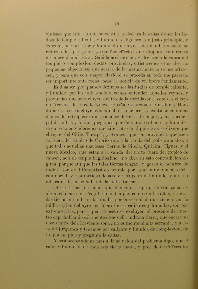 viniesse que este, en que se ventila, y declara la causa de ser las in- dias de temple caliente, y húmido, y digo ser este justo principio, v exordio, pues al calor y humidad (pie rey na eneste indiano suelo, se reduzen los peregrinos y estraños effectos que después contaremos desta occidental tierra. Sabida assi mesmo, y declarada la causa del temple ó complexión destas provincias, satisfaremos otras dos no pequeñas objeciones, que acerca de la mesma materia se nos offres- cen, y para que con mayor claridad se proceda en todo me parescio ser importante ante todas cosas, la noticia de vn breve fundamento. Es á saber que quando dezimos ser las indias de temple caliente, y húmido, por las indias solo elevemos entender aquellos rey nos, y provincias que se incluyen dentro de la torridazona, como es el rey- no, ó rey nos del Pira la Nueva España, Guatemala, Yucatán y Hon- duras: y por concluyr todo aquello se encierra, y contiene en indias dentro délos tro picos: que podemos dezir ser lo mejor, y mas princi- pal de indias y lo que juzgamos por de temple caliente, y húmido: según esto entenderemos que si en otro qualquier cap. se dixere que el rey no del Chile, Tucapel, y Arauco, que son provincias que caen ya fuera del trópico de Capricornio á la vanda del polo antartico, o que todas aquellas spaciosas tierras de Cibola, Quivira, Tigues, y el nuevo México, que están a la vanda del norte fuera del trópico de cáncer: son de ten pie frigidissimo : no abra en esto contradicion al- guna, porque aunque las tales tierras tengan, y gozen el nombre de indias: son de differentissimo temple por estar muy remotas déla equinocial, y casi metidas debaxo de los polos del mundo, y assi en este capitulo no se habla de las tales tierras. Otrosi es mas de notar que dentro de la propia torridazona, ay algunos lugares de frigidissimo temple, como son las altas, y neva- das tierras de indias: las quales por la vezindad que tienen con la midia región del ayre: en lugar de ser calientes y húmidas, son por extremo frías, por el qual respecto se excluyen al presente de nues- tro cap. hablando solamente de aquella indiana tierra, que encerrán- dose dentro déla hirviente zona: no es monte ni alta serranía, y a es- ta tal juzgamos 3r tenemos por caliente y húmida de complexión, de lo qual se pide y pregunta la causa. Y assi acercándome mas a la solución del problema digo, que el calor y humidad de toda esta tierra mana, y procede de differentos